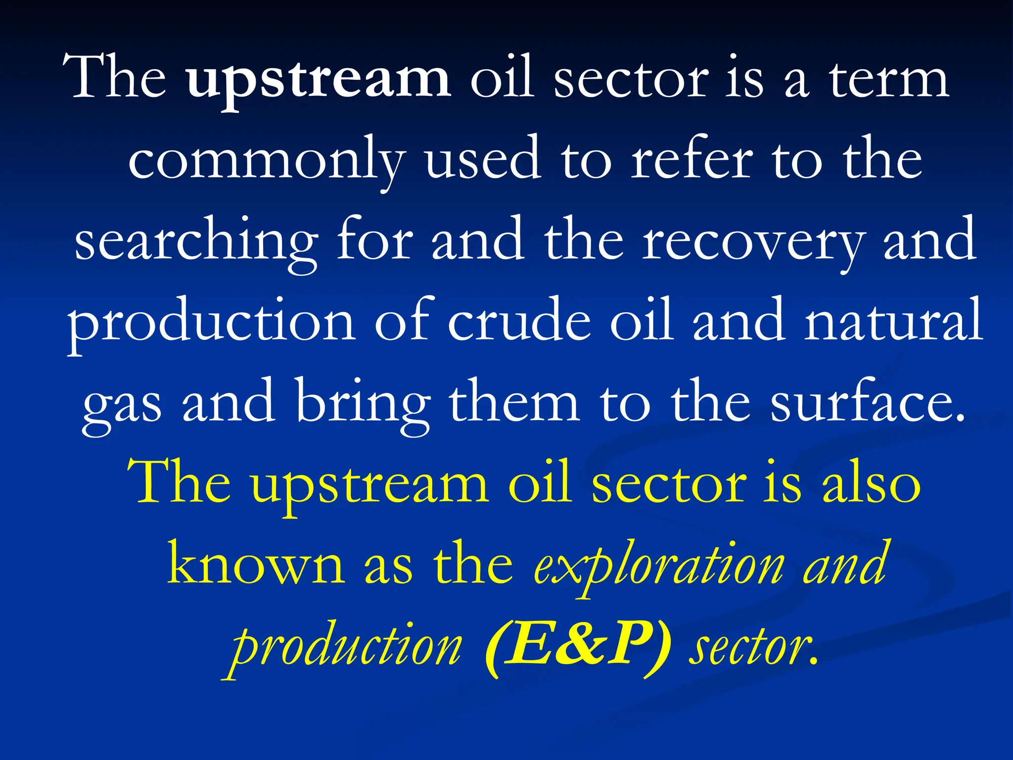 The upstream oil sector is a term
commonly used to refer to the
searching for and the recovery and
production of crude oil and natural
gas and bring them to the surface.
The upstream oil sector is also
known as the exploration and
production (E&P) sector.
 