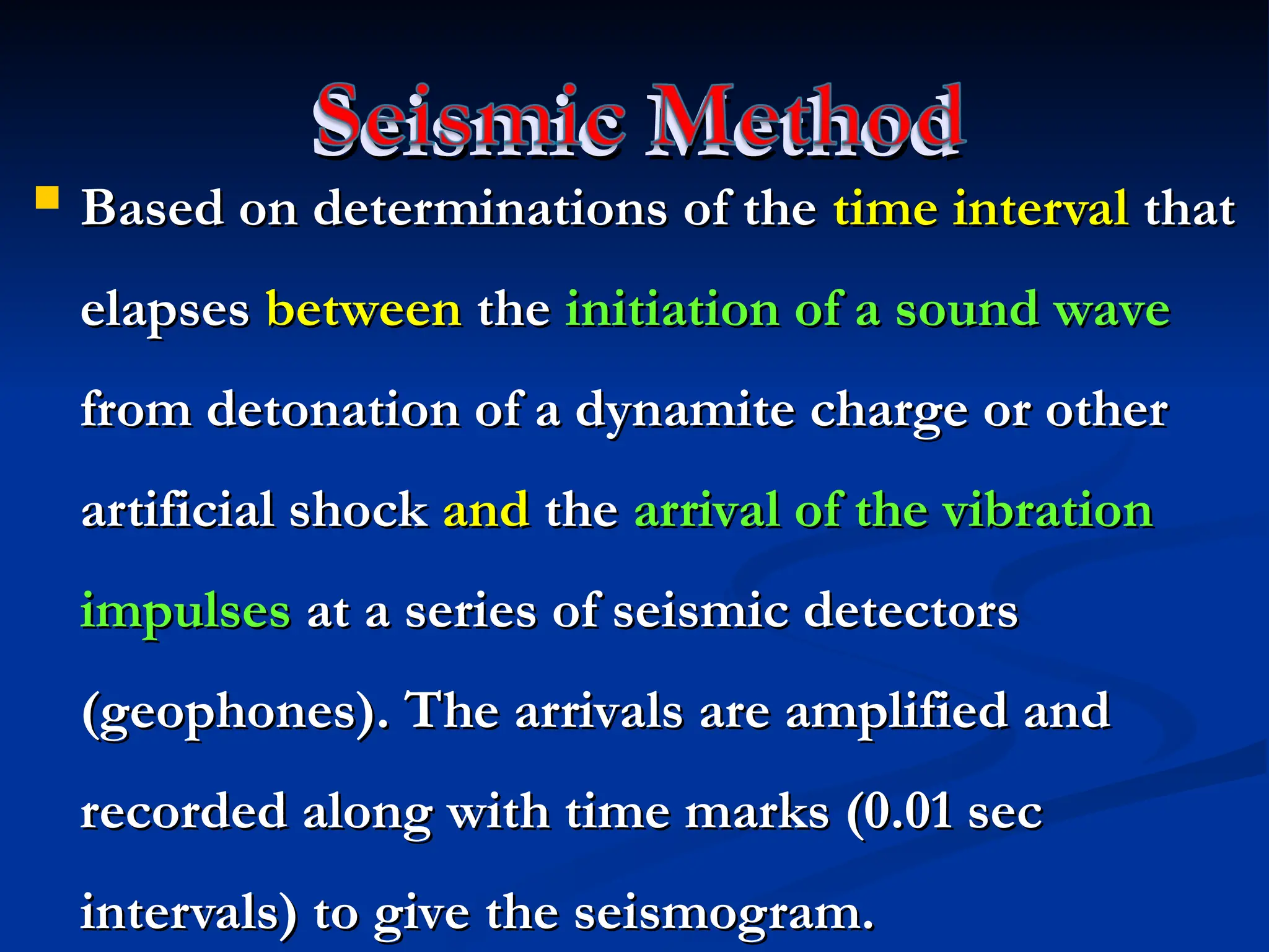 Seismic Method
Seismic Method
 Based on determinations of the
Based on determinations of the time interval
time interval that
that
elapses
elapses between
between the
the initiation of a sound wave
initiation of a sound wave
from detonation of a dynamite charge or other
from detonation of a dynamite charge or other
artificial shock
artificial shock and
and the
the arrival of the vibration
arrival of the vibration
impulses
impulses at a series of seismic detectors
at a series of seismic detectors
(geophones). The arrivals are amplified and
(geophones). The arrivals are amplified and
recorded along with time marks (0.01 sec
recorded along with time marks (0.01 sec
intervals) to give the seismogram.
intervals) to give the seismogram.
 