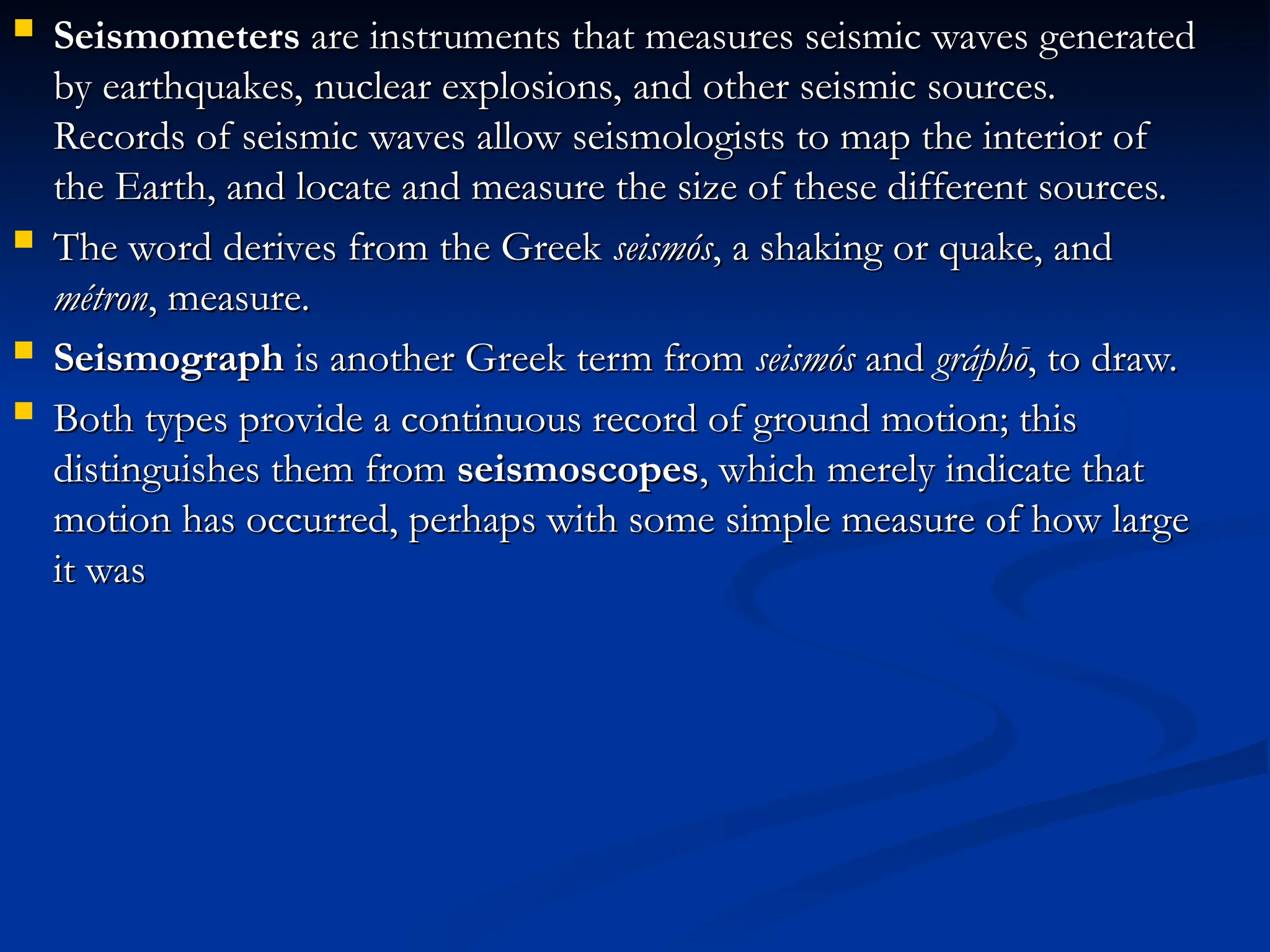  Seismometers
Seismometers are instruments that measures seismic waves generated
are instruments that measures seismic waves generated
by earthquakes, nuclear explosions, and other seismic sources.
by earthquakes, nuclear explosions, and other seismic sources.
Records of seismic waves allow seismologists to map the interior of
Records of seismic waves allow seismologists to map the interior of
the Earth, and locate and measure the size of these different sources.
the Earth, and locate and measure the size of these different sources.
 The word derives from the Greek
The word derives from the Greek seismós
seismós, a shaking or quake, and
, a shaking or quake, and
métron
métron, measure.
, measure.
 Seismograph
Seismograph is another Greek term from
is another Greek term from seismós
seismós and
and gráphō
gráphō, to draw.
, to draw.
 Both types provide a continuous record of ground motion; this
Both types provide a continuous record of ground motion; this
distinguishes them from
distinguishes them from seismoscopes
seismoscopes, which merely indicate that
, which merely indicate that
motion has occurred, perhaps with some simple measure of how large
motion has occurred, perhaps with some simple measure of how large
it was
it was
 
