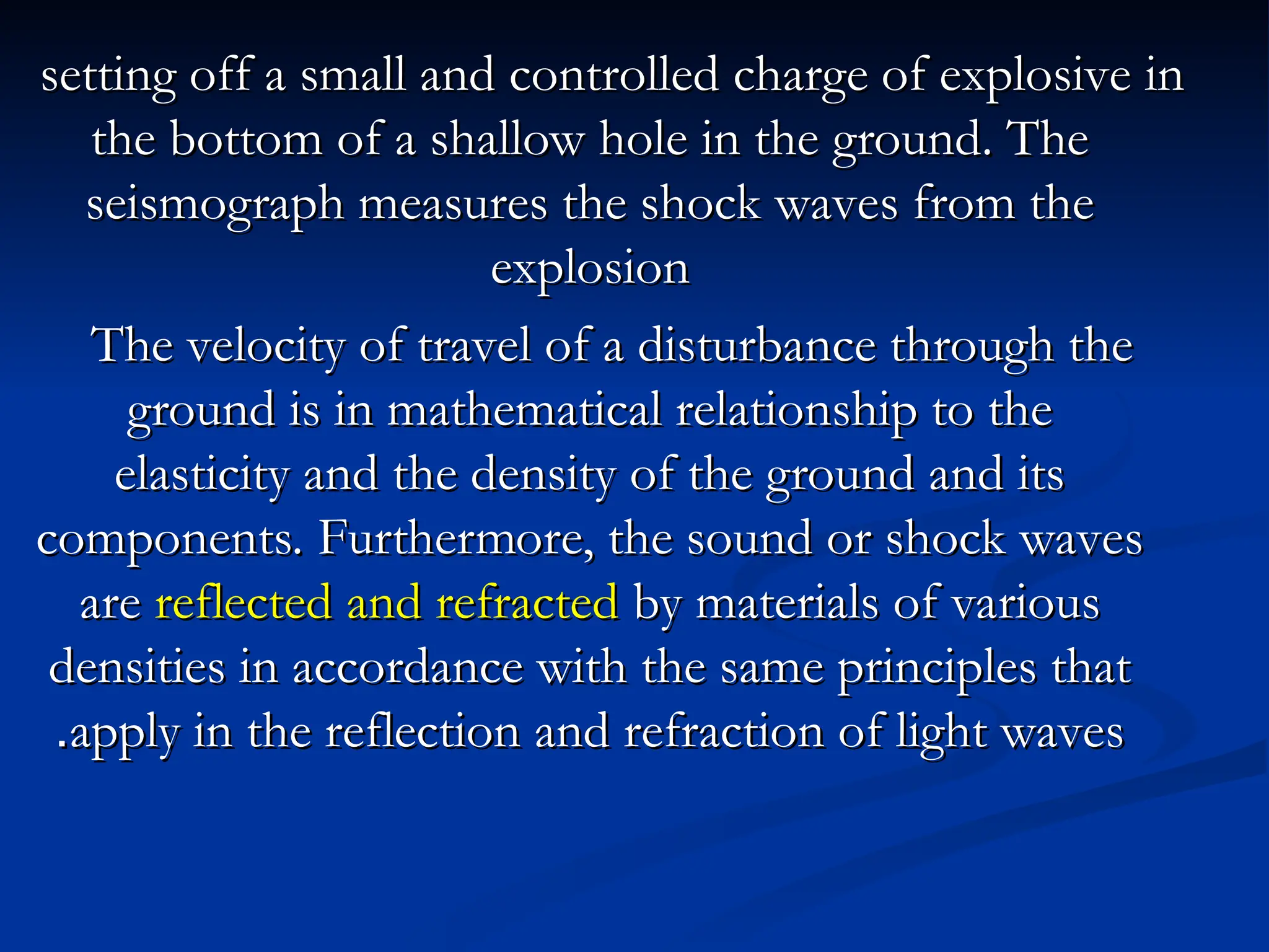 setting off a small and controlled charge of explosive in
setting off a small and controlled charge of explosive in
the bottom of a shallow hole in the ground. The
the bottom of a shallow hole in the ground. The
seismograph measures the shock waves from the
seismograph measures the shock waves from the
explosion
explosion
The velocity of travel of a disturbance through the
The velocity of travel of a disturbance through the
ground is in mathematical relationship to the
ground is in mathematical relationship to the
elasticity and the density of the ground and its
elasticity and the density of the ground and its
components. Furthermore, the sound or shock waves
components. Furthermore, the sound or shock waves
are
are reflected
reflected and refracted
and refracted by materials of various
by materials of various
densities in accordance with the same principles that
densities in accordance with the same principles that
apply in the reflection and refraction of light waves
apply in the reflection and refraction of light waves
.
.
 