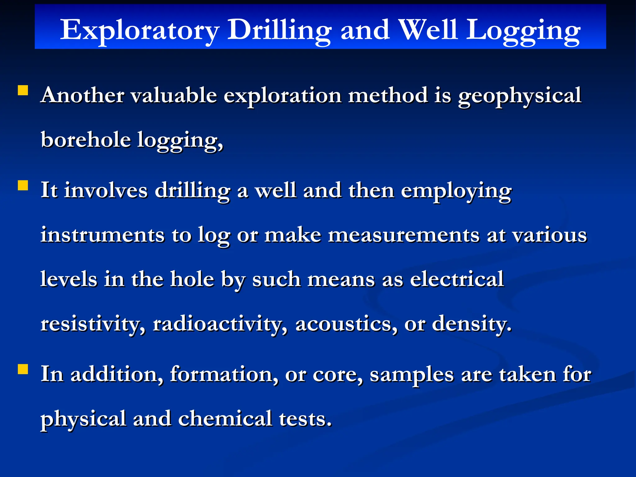  Another valuable exploration method is geophysical
Another valuable exploration method is geophysical
borehole logging,
borehole logging,
 It involves drilling a well and then employing
It involves drilling a well and then employing
instruments to log or make measurements at various
instruments to log or make measurements at various
levels in the hole by such means as electrical
levels in the hole by such means as electrical
resistivity, radioactivity, acoustics, or density.
resistivity, radioactivity, acoustics, or density.
 In addition, formation, or core, samples are taken for
In addition, formation, or core, samples are taken for
physical and chemical tests.
physical and chemical tests.
Exploratory Drilling and Well Logging
 