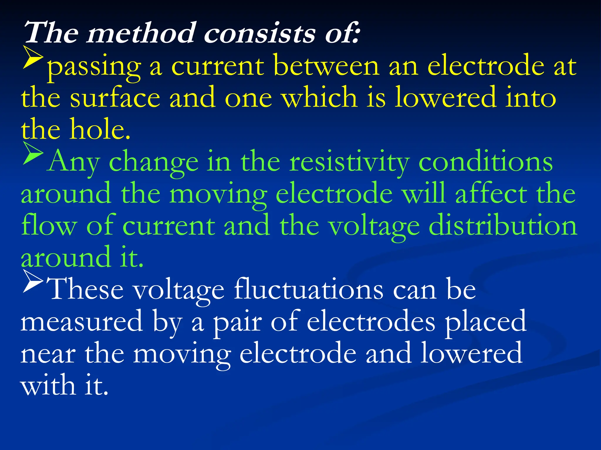 The method consists of:
passing a current between an electrode at
the surface and one which is lowered into
the hole.
Any change in the resistivity conditions
around the moving electrode will affect the
flow of current and the voltage distribution
around it.
These voltage fluctuations can be
measured by a pair of electrodes placed
near the moving electrode and lowered
with it.
 
