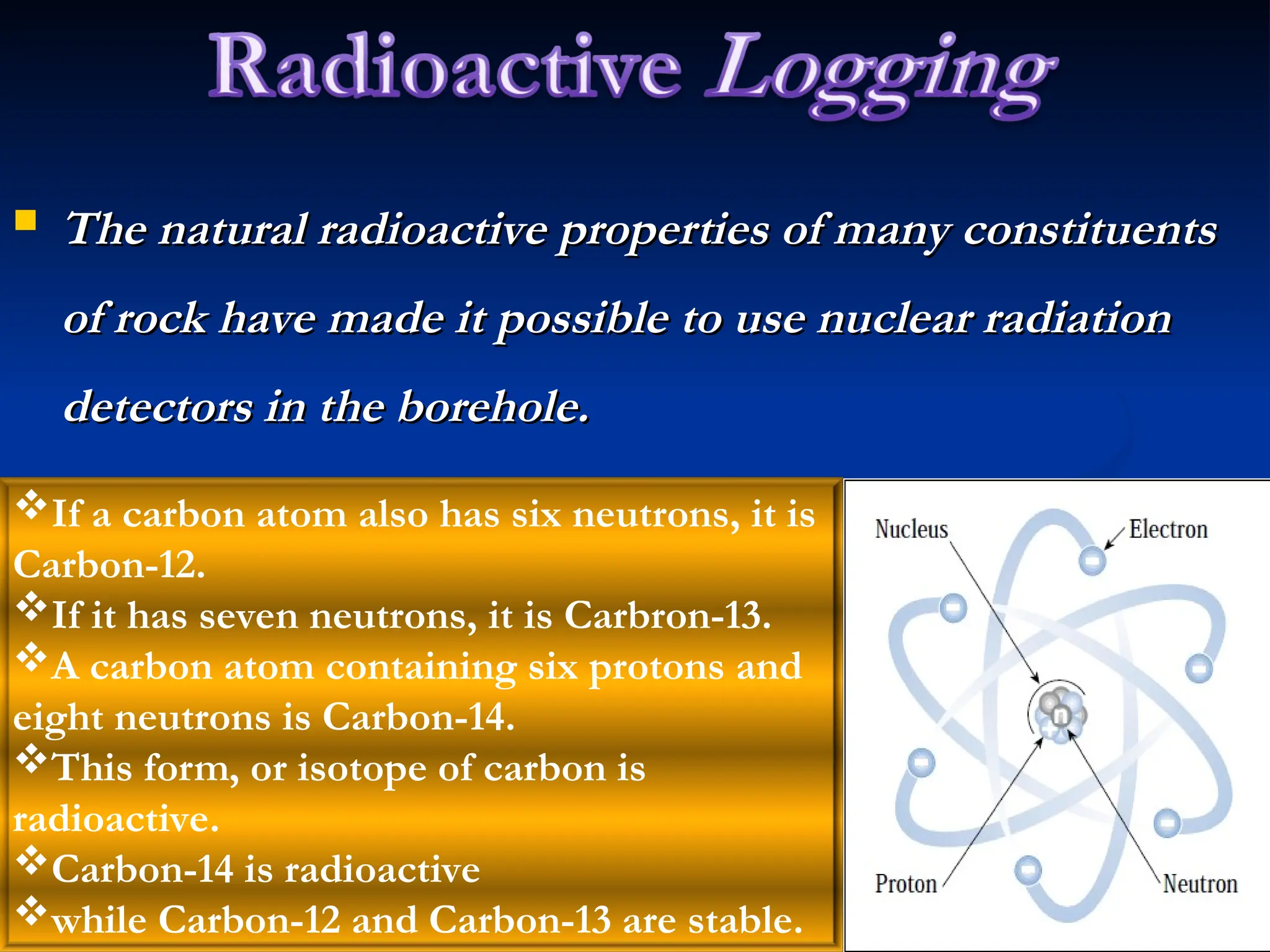  The natural radioactive properties of many constituents
The natural radioactive properties of many constituents
of rock have made it possible to use nuclear radiation
of rock have made it possible to use nuclear radiation
detectors in the borehole.
detectors in the borehole.
If a carbon atom also has six neutrons, it is
Carbon-12.
If it has seven neutrons, it is Carbron-13.
A carbon atom containing six protons and
eight neutrons is Carbon-14.
This form, or isotope of carbon is
radioactive.
Carbon-14 is radioactive
while Carbon-12 and Carbon-13 are stable.
 
