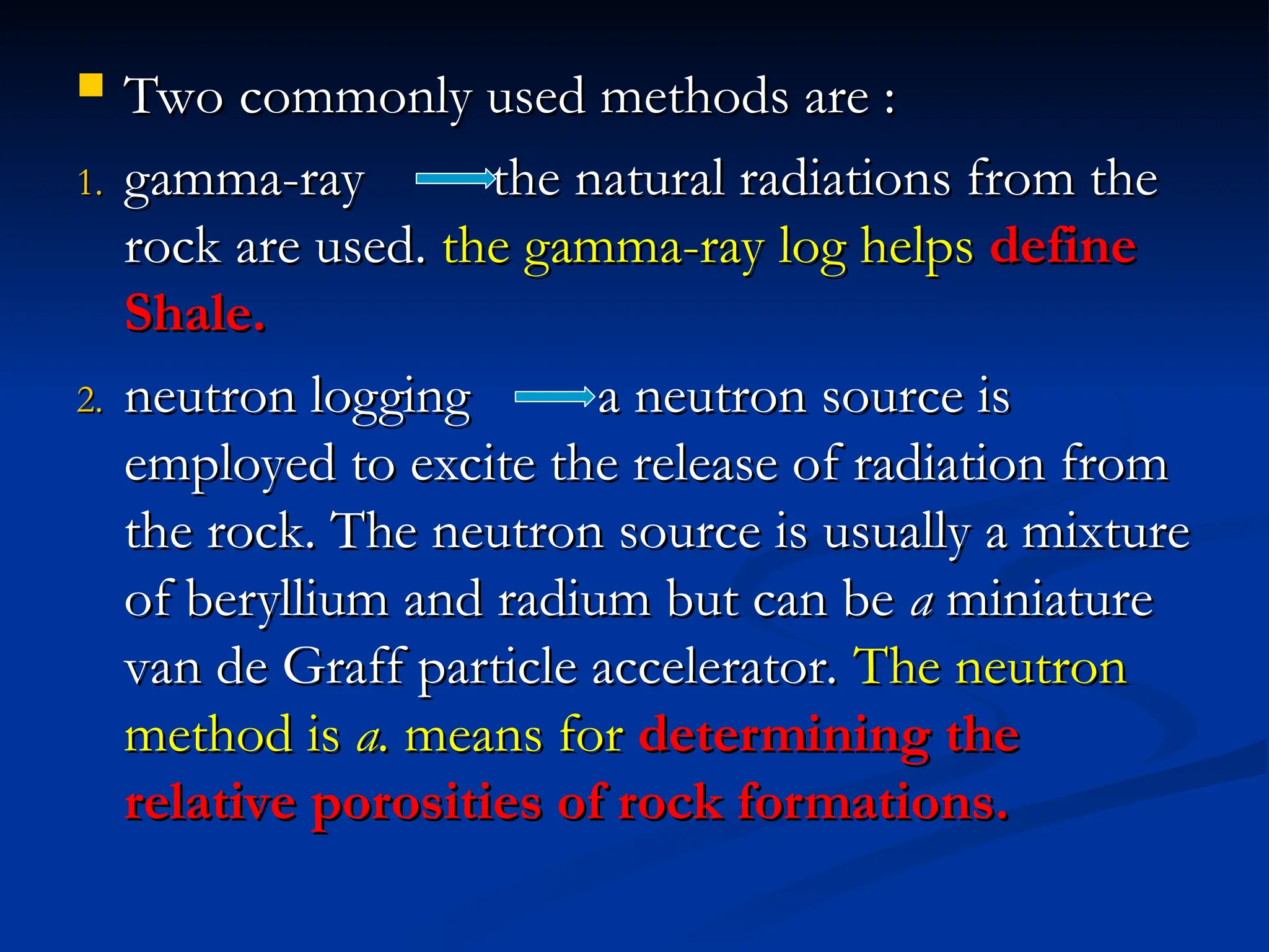  Two commonly used methods are :
Two commonly used methods are :
1.
1. gamma-ray the natural radiations from the
gamma-ray the natural radiations from the
rock are used.
rock are used. the gamma-ray log helps
the gamma-ray log helps define
define
Shale.
Shale.
2.
2. neutron logging a neutron source is
neutron logging a neutron source is
employed to excite the release of radiation from
employed to excite the release of radiation from
the rock. The neutron source is usually a mixture
the rock. The neutron source is usually a mixture
of beryllium and radium but can be
of beryllium and radium but can be a
a miniature
miniature
van de Graff particle accelerator.
van de Graff particle accelerator. The neutron
The neutron
method is
method is a.
a. means for
means for determining the
determining the
relative porosities of rock formations.
relative porosities of rock formations.
 