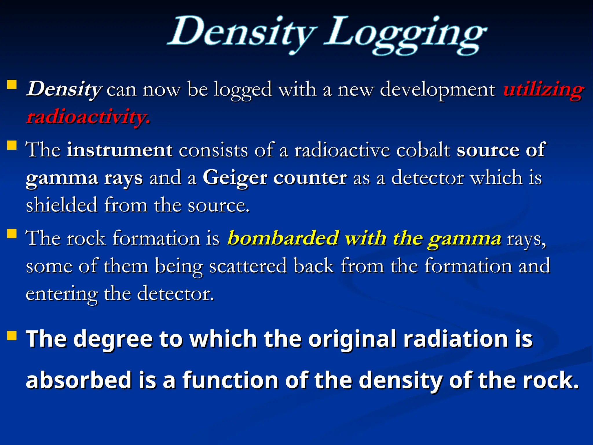 Density
Density can now be logged with a new development
can now be logged with a new development utilizing
utilizing
radioactivity.
radioactivity.
 The
The instrument
instrument consists of a radioactive cobalt
consists of a radioactive cobalt source of
source of
gamma rays
gamma rays and a
and a Geiger counter
Geiger counter as a detector which is
as a detector which is
shielded from the source.
shielded from the source.
 The rock formation is
The rock formation is bombarded with the gamma
bombarded with the gamma rays,
rays,
some of them being scattered back from the formation and
some of them being scattered back from the formation and
entering the detector.
entering the detector.
 The degree to which the original radiation is
The degree to which the original radiation is
absorbed is a function of the density of the rock.
absorbed is a function of the density of the rock.
 