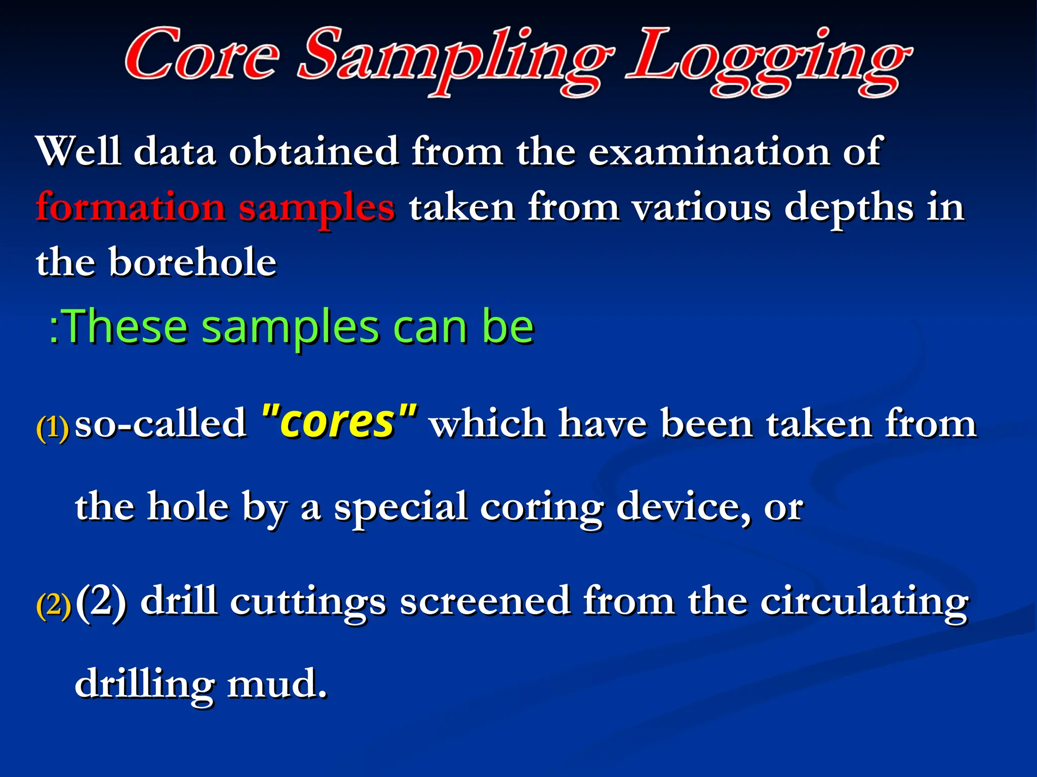Well data obtained from the examination of
Well data obtained from the examination of
formation samples
formation samples taken from various depths in
taken from various depths in
the borehole
the borehole
These samples can be
These samples can be
:
:
(1)
(1) so-called
so-called "cores"
"cores" which have been taken from
which have been taken from
the hole by a special coring device, or
the hole by a special coring device, or
(2)
(2)(2) drill cuttings screened from the circulating
(2) drill cuttings screened from the circulating
drilling mud.
drilling mud.
 
