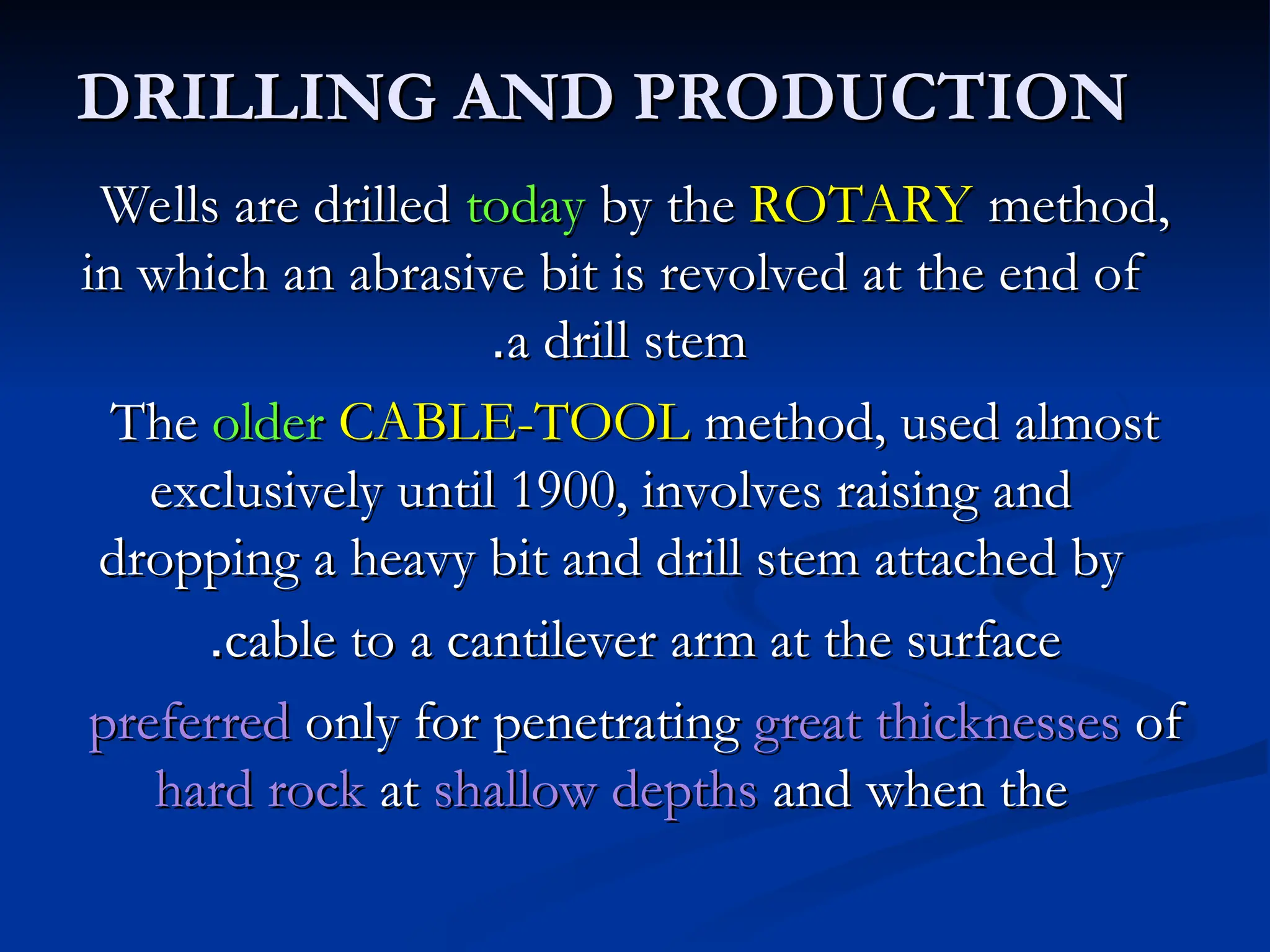 DRILLING AND PRODUCTION
DRILLING AND PRODUCTION
Wells are drilled
Wells are drilled today
today by the
by the ROTARY
ROTARY method,
method,
in which an abrasive bit is revolved at the end of
in which an abrasive bit is revolved at the end of
a drill stem
a drill stem
.
.
The
The older
older CABLE-TOOL
CABLE-TOOL method, used almost
method, used almost
exclusively until 1900, involves raising and
exclusively until 1900, involves raising and
dropping a heavy bit and drill stem attached by
dropping a heavy bit and drill stem attached by
cable to a cantilever arm at the surface
cable to a cantilever arm at the surface
.
.
preferred
preferred only for penetrating
only for penetrating great thicknesses
great thicknesses of
of
hard rock
hard rock at
at shallow depths
shallow depths and when the
and when the
 