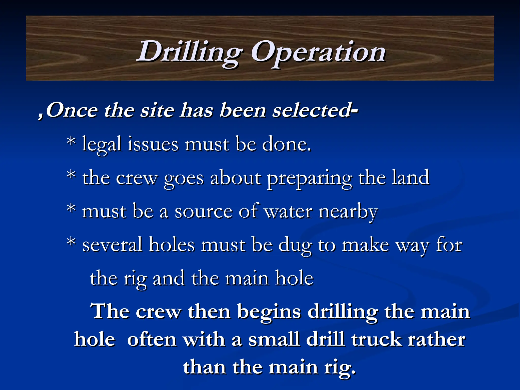 Drilling Operation
Drilling Operation
-
-
Once the site has been selected
Once the site has been selected
,
,
* legal issues must be done.
* legal issues must be done.
* the crew goes about preparing the land
* the crew goes about preparing the land
* must be a source of water nearby
* must be a source of water nearby
* several holes must be dug to make way for
* several holes must be dug to make way for
the rig and the main hole
the rig and the main hole
The crew then begins drilling the main
The crew then begins drilling the main
hole often with a small drill truck rather
hole often with a small drill truck rather
than the main rig.
than the main rig.
 