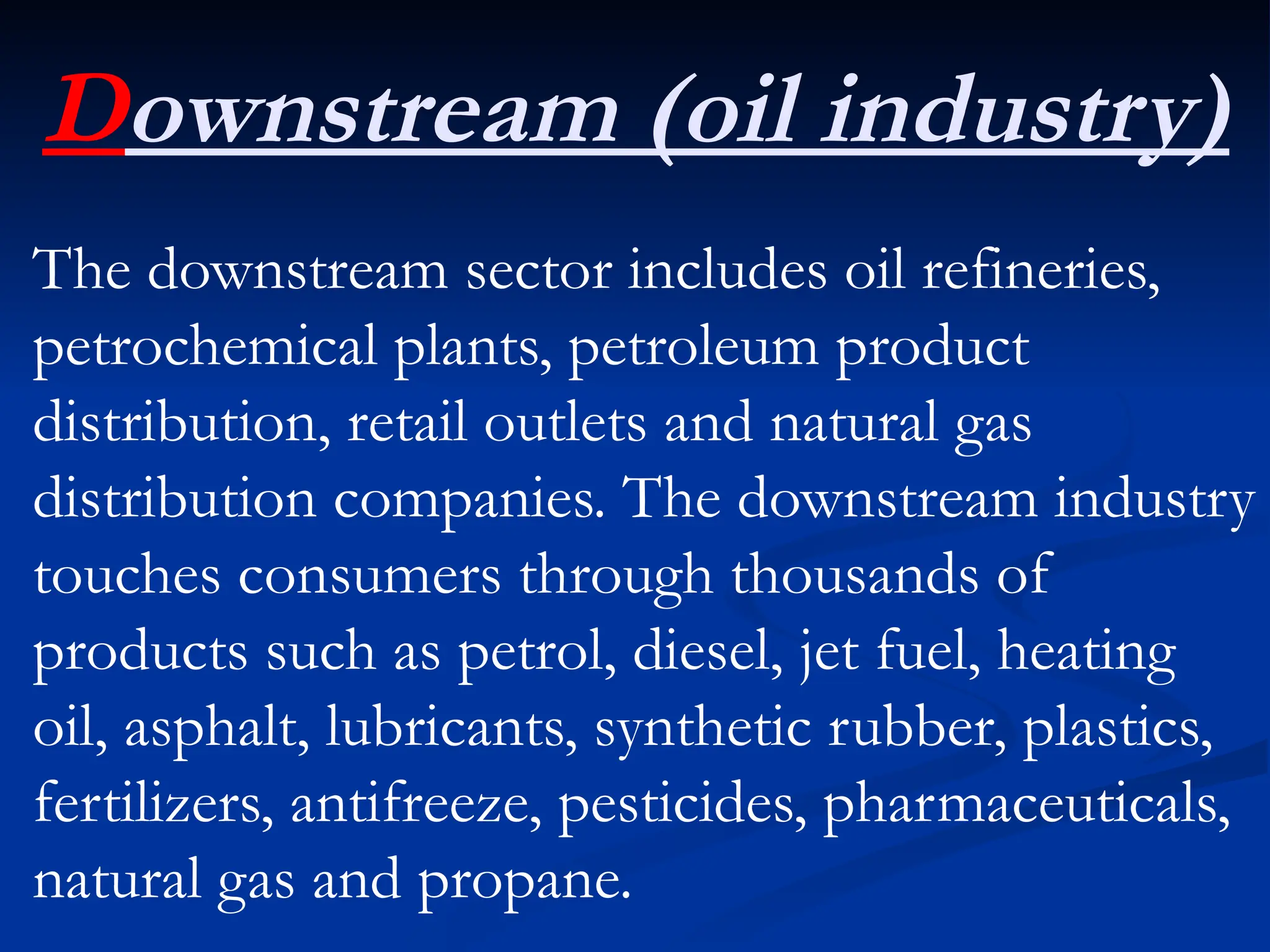 Downstream (oil industry)
The downstream sector includes oil refineries,
petrochemical plants, petroleum product
distribution, retail outlets and natural gas
distribution companies. The downstream industry
touches consumers through thousands of
products such as petrol, diesel, jet fuel, heating
oil, asphalt, lubricants, synthetic rubber, plastics,
fertilizers, antifreeze, pesticides, pharmaceuticals,
natural gas and propane.
 