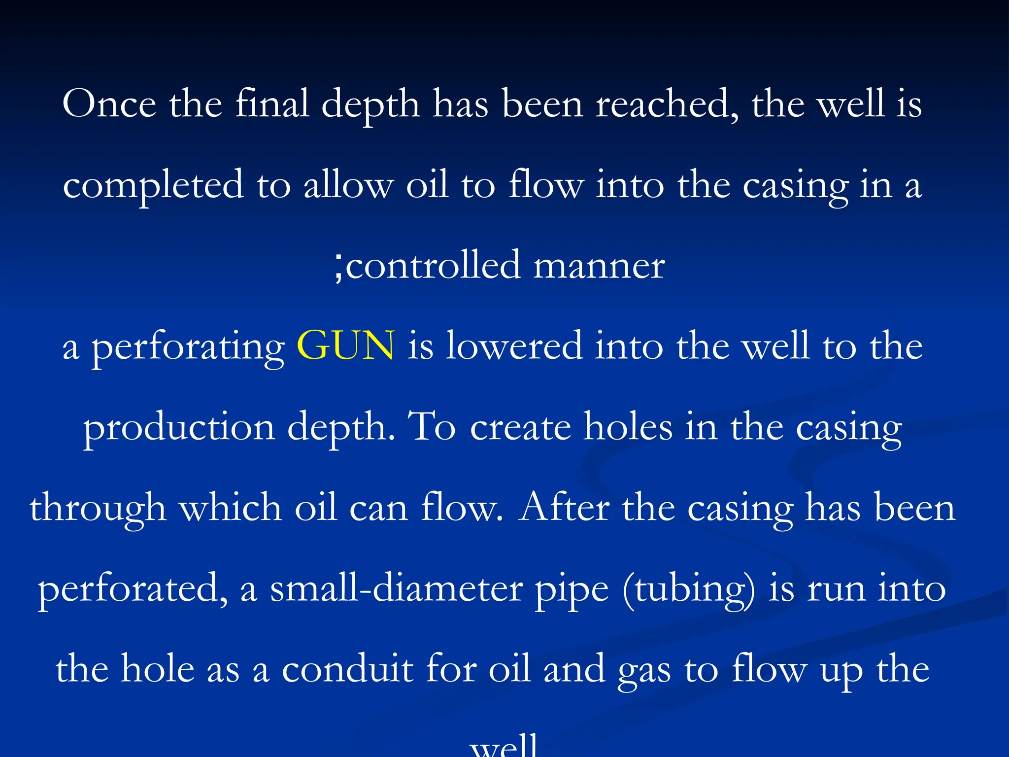 Once the final depth has been reached, the well is
completed to allow oil to flow into the casing in a
controlled manner
;
a perforating GUN is lowered into the well to the
production depth. To create holes in the casing
through which oil can flow. After the casing has been
perforated, a small-diameter pipe (tubing) is run into
the hole as a conduit for oil and gas to flow up the
 