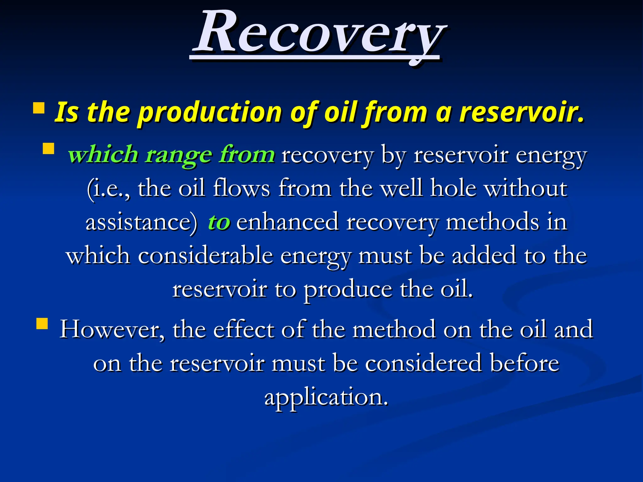  Is the production of oil from a reservoir.
Is the production of oil from a reservoir.
 which range from
which range from recovery by reservoir energy
recovery by reservoir energy
(i.e., the oil flows from the well hole without
(i.e., the oil flows from the well hole without
assistance)
assistance) to
to enhanced recovery methods in
enhanced recovery methods in
which considerable energy must be added to the
which considerable energy must be added to the
reservoir to produce the oil.
reservoir to produce the oil.
 However, the effect of the method on the oil and
However, the effect of the method on the oil and
on the reservoir must be considered before
on the reservoir must be considered before
application.
application.
Recovery
Recovery
 