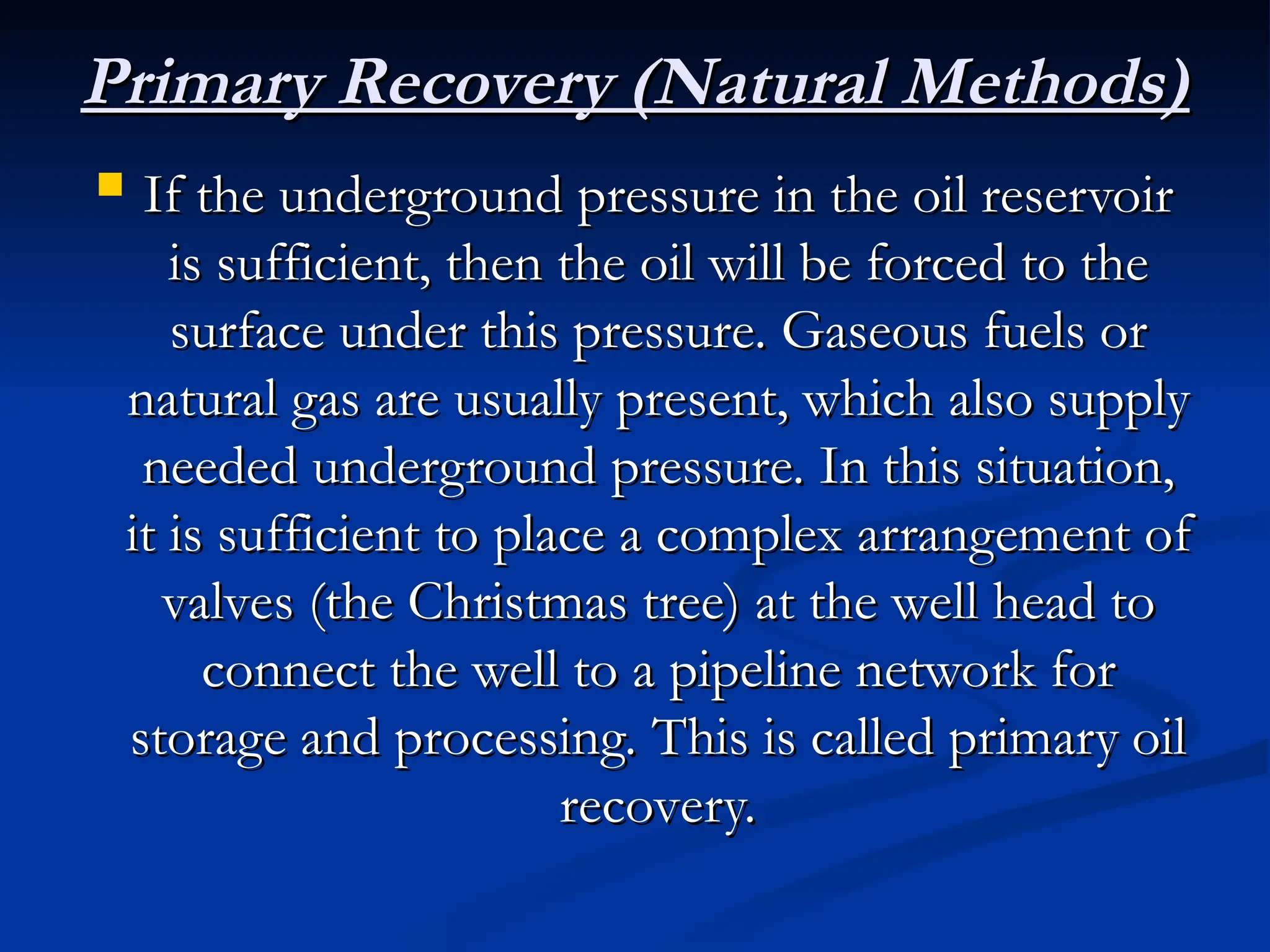 Primary Recovery (Natural Methods)
Primary Recovery (Natural Methods)
 If the underground pressure in the oil reservoir
If the underground pressure in the oil reservoir
is sufficient, then the oil will be forced to the
is sufficient, then the oil will be forced to the
surface under this pressure. Gaseous fuels or
surface under this pressure. Gaseous fuels or
natural gas are usually present, which also supply
natural gas are usually present, which also supply
needed underground pressure. In this situation,
needed underground pressure. In this situation,
it is sufficient to place a complex arrangement of
it is sufficient to place a complex arrangement of
valves (the Christmas tree) at the well head to
valves (the Christmas tree) at the well head to
connect the well to a pipeline network for
connect the well to a pipeline network for
storage and processing. This is called primary oil
storage and processing. This is called primary oil
recovery.
recovery.
 