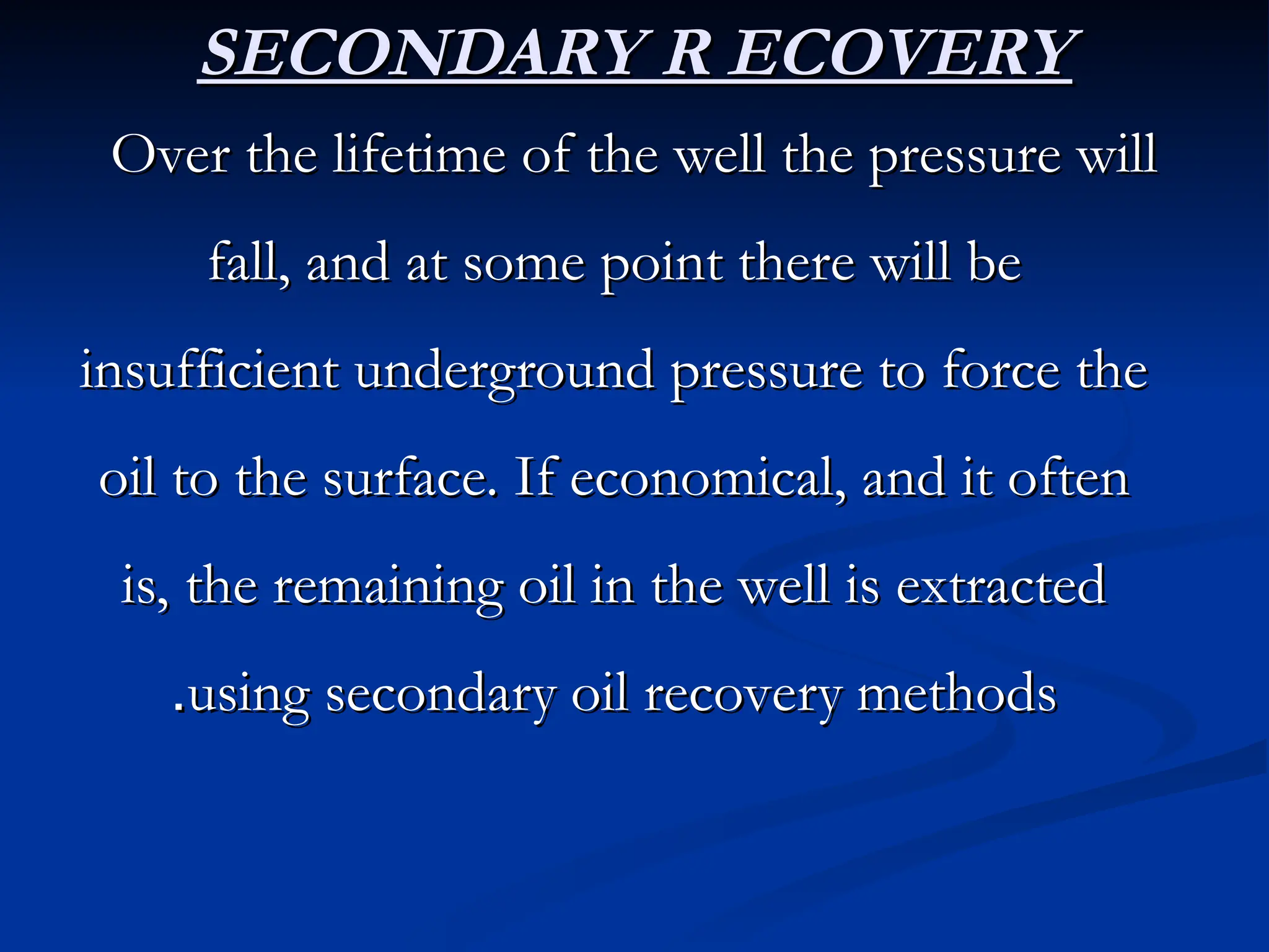 SECONDARY R ECOVERY
SECONDARY R ECOVERY
Over the lifetime of the well the pressure will
Over the lifetime of the well the pressure will
fall, and at some point there will be
fall, and at some point there will be
insufficient underground pressure to force the
insufficient underground pressure to force the
oil to the surface. If economical, and it often
oil to the surface. If economical, and it often
is, the remaining oil in the well is extracted
is, the remaining oil in the well is extracted
using secondary oil recovery methods
using secondary oil recovery methods
.
.
 