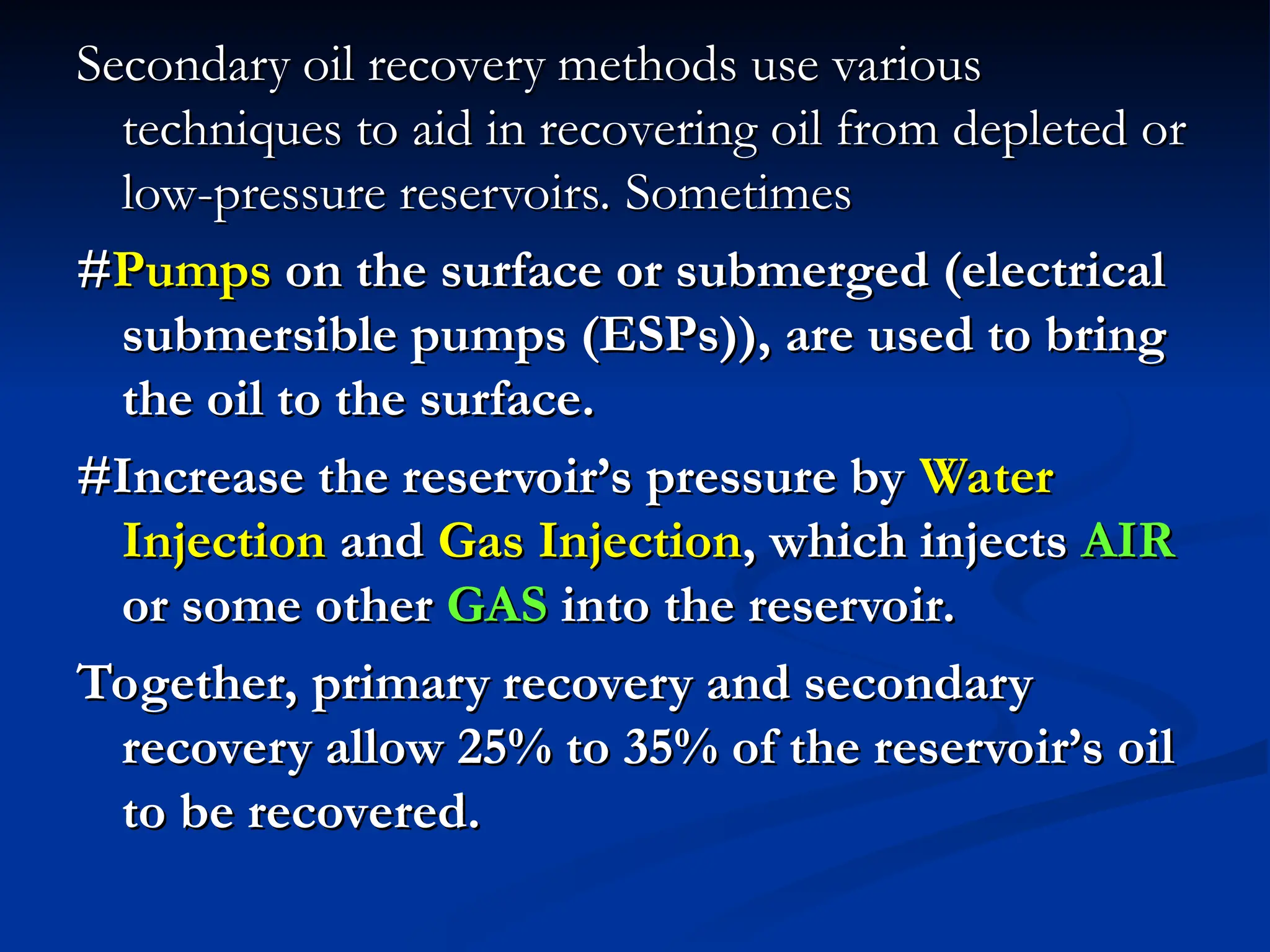 Secondary oil recovery methods use various
Secondary oil recovery methods use various
techniques to aid in recovering oil from depleted or
techniques to aid in recovering oil from depleted or
low-pressure reservoirs. Sometimes
low-pressure reservoirs. Sometimes
#
#Pumps
Pumps on the surface or submerged (electrical
on the surface or submerged (electrical
submersible pumps (ESPs)), are used to bring
submersible pumps (ESPs)), are used to bring
the oil to the surface.
the oil to the surface.
#Increase the reservoir’s pressure by
#Increase the reservoir’s pressure by Water
Water
Injection
Injection and
and Gas
Gas Injection
Injection, which injects
, which injects AIR
AIR
or some other
or some other GAS
GAS into the reservoir.
into the reservoir.
Together, primary recovery and secondary
Together, primary recovery and secondary
recovery allow 25% to 35% of the reservoir’s oil
recovery allow 25% to 35% of the reservoir’s oil
to be recovered.
to be recovered.
 