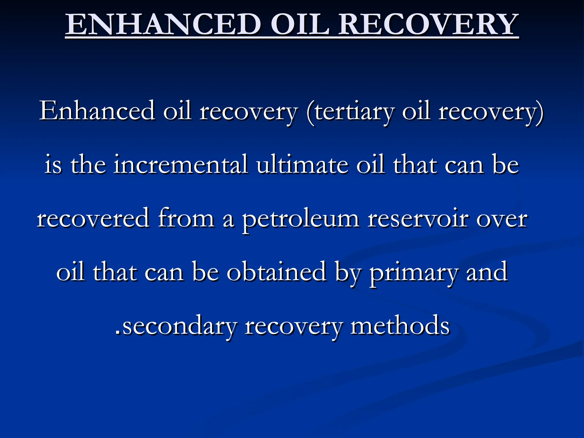 ENHANCED OIL RECOVERY
ENHANCED OIL RECOVERY
Enhanced oil recovery (tertiary oil recovery)
Enhanced oil recovery (tertiary oil recovery)
is the incremental ultimate oil that can be
is the incremental ultimate oil that can be
recovered from a petroleum reservoir over
recovered from a petroleum reservoir over
oil that can be obtained by primary and
oil that can be obtained by primary and
secondary recovery methods
secondary recovery methods
.
.
 