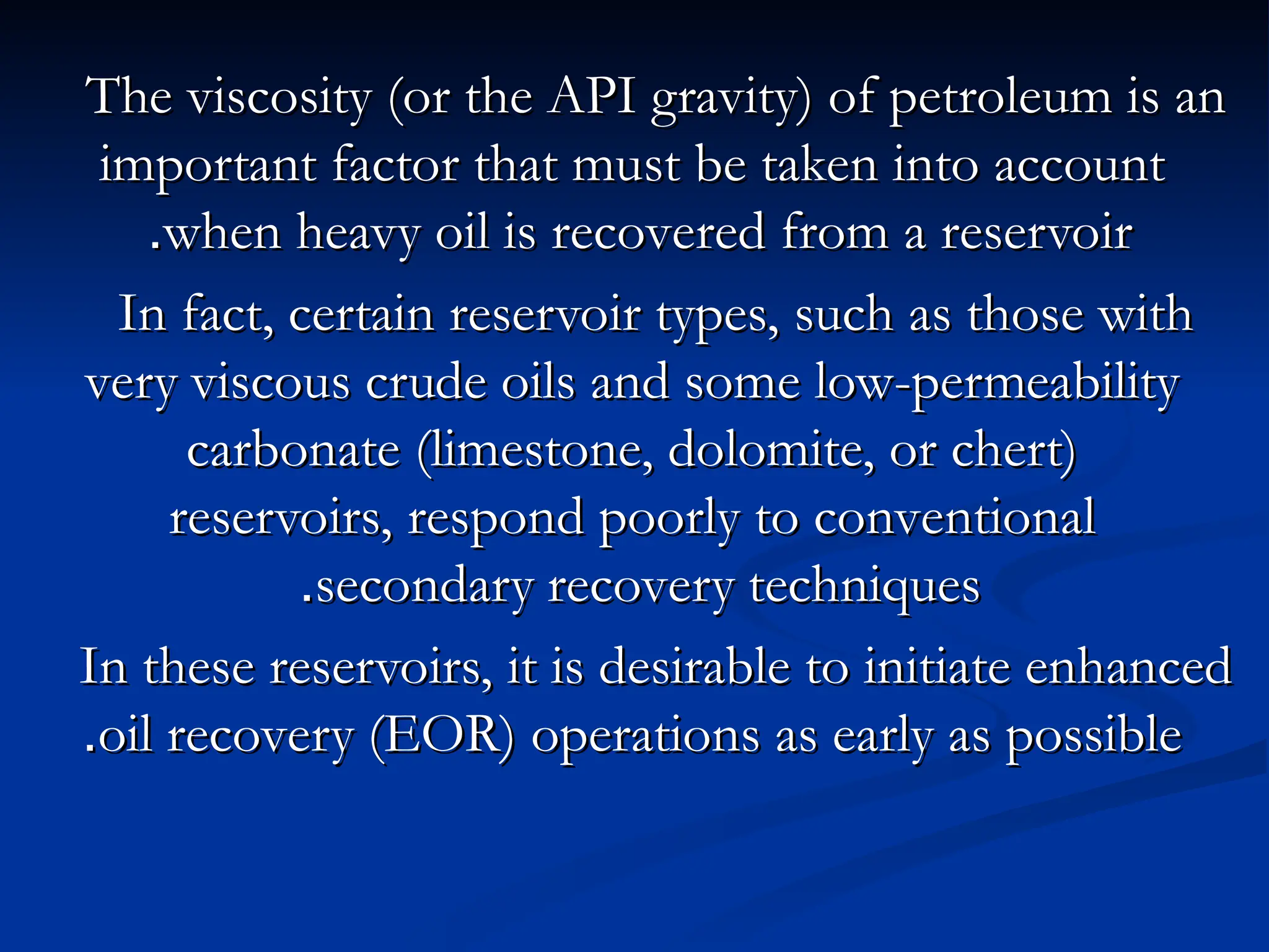 The viscosity (or the API gravity) of petroleum is an
The viscosity (or the API gravity) of petroleum is an
important factor that must be taken into account
important factor that must be taken into account
when heavy oil is recovered from a reservoir
when heavy oil is recovered from a reservoir
.
.
In fact, certain reservoir types, such as those with
In fact, certain reservoir types, such as those with
very viscous crude oils and some low-permeability
very viscous crude oils and some low-permeability
carbonate (limestone, dolomite, or chert)
carbonate (limestone, dolomite, or chert)
reservoirs, respond poorly to conventional
reservoirs, respond poorly to conventional
secondary recovery techniques
secondary recovery techniques
.
.
In these reservoirs, it is desirable to initiate enhanced
In these reservoirs, it is desirable to initiate enhanced
oil recovery (EOR) operations as early as possible
oil recovery (EOR) operations as early as possible
.
.
 