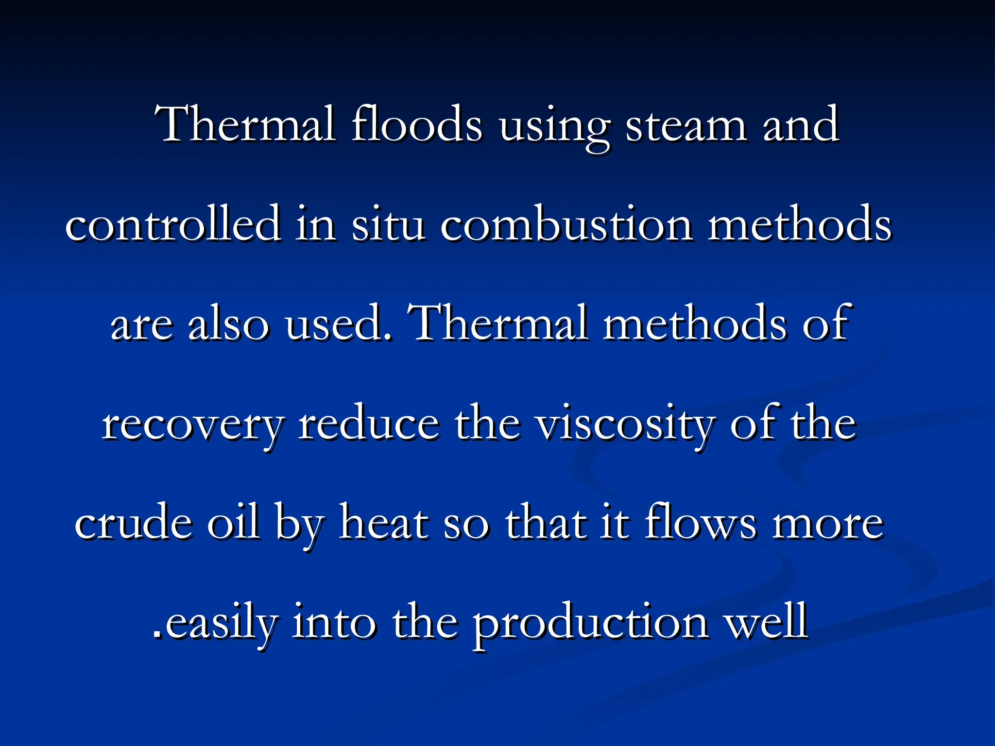 Thermal floods using steam and
Thermal floods using steam and
controlled in situ combustion methods
controlled in situ combustion methods
are also used. Thermal methods of
are also used. Thermal methods of
recovery reduce the viscosity of the
recovery reduce the viscosity of the
crude oil by heat so that it flows more
crude oil by heat so that it flows more
easily into the production well
easily into the production well
.
.
 