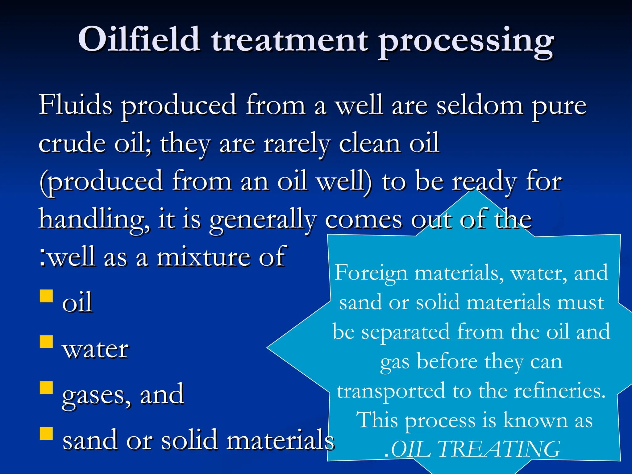 Oilfield treatment processing
Oilfield treatment processing
Fluids produced from a well are seldom pure
Fluids produced from a well are seldom pure
crude oil; they are rarely clean oil
crude oil; they are rarely clean oil
(produced from an oil well) to be ready for
(produced from an oil well) to be ready for
handling, it is generally comes out of the
handling, it is generally comes out of the
well as a mixture of
well as a mixture of
:
:
 oil
oil
 water
water
 gases, and
gases, and
 sand or solid materials
sand or solid materials
Foreign materials, water, and
sand or solid materials must
be separated from the oil and
gas before they can
transported to the refineries.
This process is known as
OIL TREATING
.
 