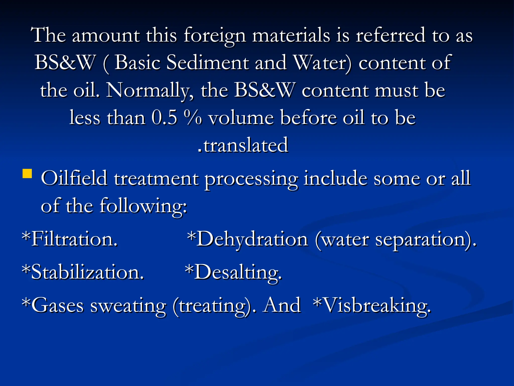The amount this foreign materials is referred to as
The amount this foreign materials is referred to as
BS&W ( Basic Sediment and Water) content of
BS&W ( Basic Sediment and Water) content of
the oil. Normally, the BS&W content must be
the oil. Normally, the BS&W content must be
less than 0.5 % volume before oil to be
less than 0.5 % volume before oil to be
translated
translated
.
.
 Oilfield treatment processing include some or all
Oilfield treatment processing include some or all
of the following:
of the following:
*Filtration. *Dehydration (water separation).
*Filtration. *Dehydration (water separation).
*Stabilization. *Desalting.
*Stabilization. *Desalting.
*Gases sweating (treating). And *Visbreaking.
*Gases sweating (treating). And *Visbreaking.
 
