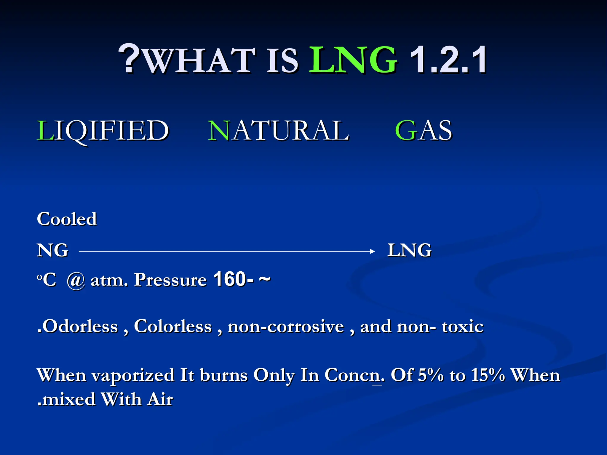1.2.1
1.2.1
WHAT IS
WHAT IS LNG
LNG
?
?
L
LIQIFIED
IQIFIED N
NATURAL
ATURAL G
GAS
AS
Cooled
Cooled
NG LNG
NG LNG
- ~
- ~
160
160
o
o
C @ atm. Pressure
C @ atm. Pressure
Odorless , Colorless , non-corrosive , and non- toxic
Odorless , Colorless , non-corrosive , and non- toxic
.
.
When vaporized It burns Only In Concn. Of 5% to 15% When
When vaporized It burns Only In Concn. Of 5% to 15% When
mixed With Air
mixed With Air
.
.
 