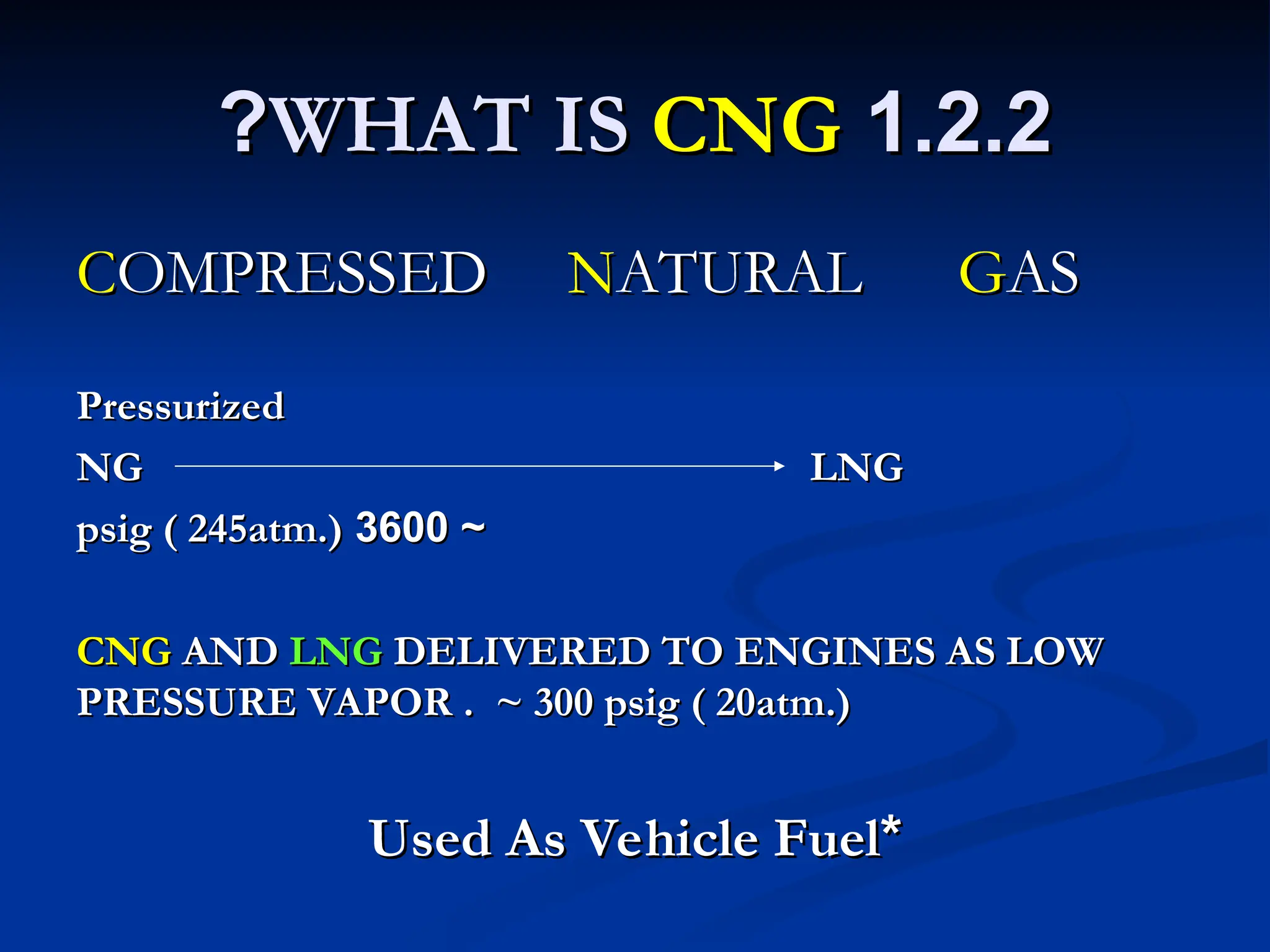 1.2.2
1.2.2
WHAT IS
WHAT IS CNG
CNG
?
?
C
COMPRESSED
OMPRESSED N
NATURAL
ATURAL G
GAS
AS
Pressurized
Pressurized
NG LNG
NG LNG
~
~
3600
3600
psig ( 245atm.)
psig ( 245atm.)
CNG
CNG AND
AND LNG
LNG DELIVERED TO ENGINES AS LOW
DELIVERED TO ENGINES AS LOW
PRESSURE VAPOR . ~ 300 psig ( 20atm.)
PRESSURE VAPOR . ~ 300 psig ( 20atm.)
*
*
Used As Vehicle Fuel
Used As Vehicle Fuel
 