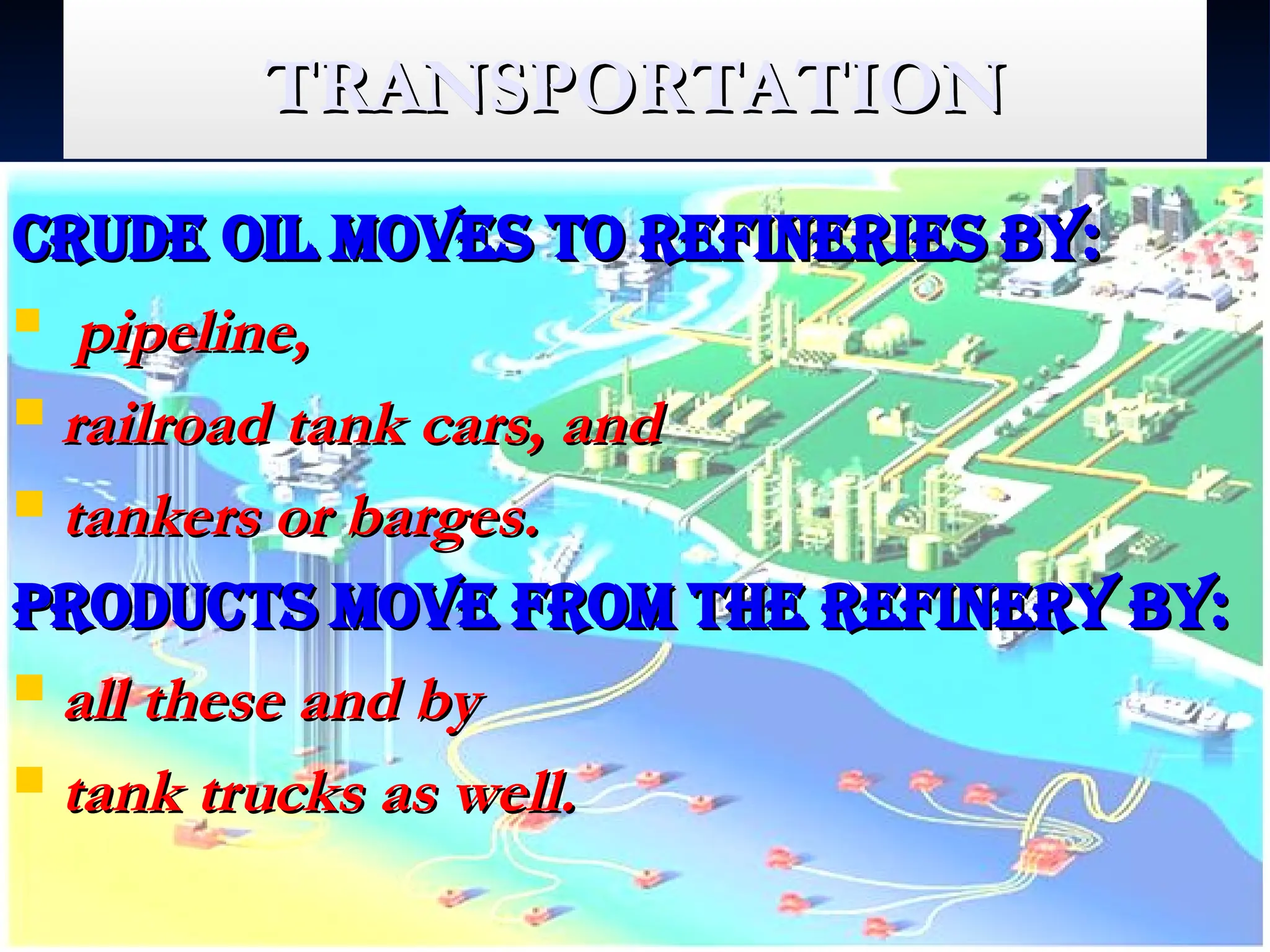 TRANSPORTATION
TRANSPORTATION
Crude oil moves to refineries by:
Crude oil moves to refineries by:
 pipeline,
pipeline,
 railroad tank cars, and
railroad tank cars, and
 tankers or barges.
tankers or barges.
Products move from the refinery by:
Products move from the refinery by:
 all these and by
all these and by
 tank trucks as well.
tank trucks as well.
 