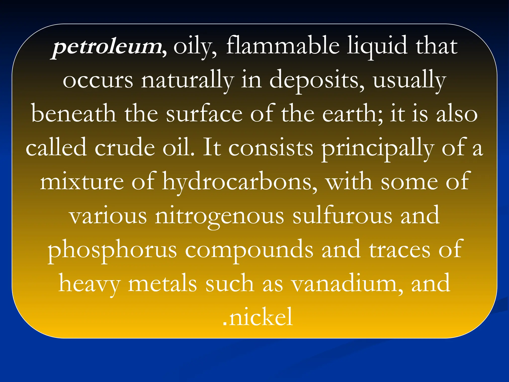 petroleum, oily, flammable liquid that
occurs naturally in deposits, usually
beneath the surface of the earth; it is also
called crude oil. It consists principally of a
mixture of hydrocarbons, with some of
various nitrogenous sulfurous and
phosphorus compounds and traces of
heavy metals such as vanadium, and
nickel
.
 