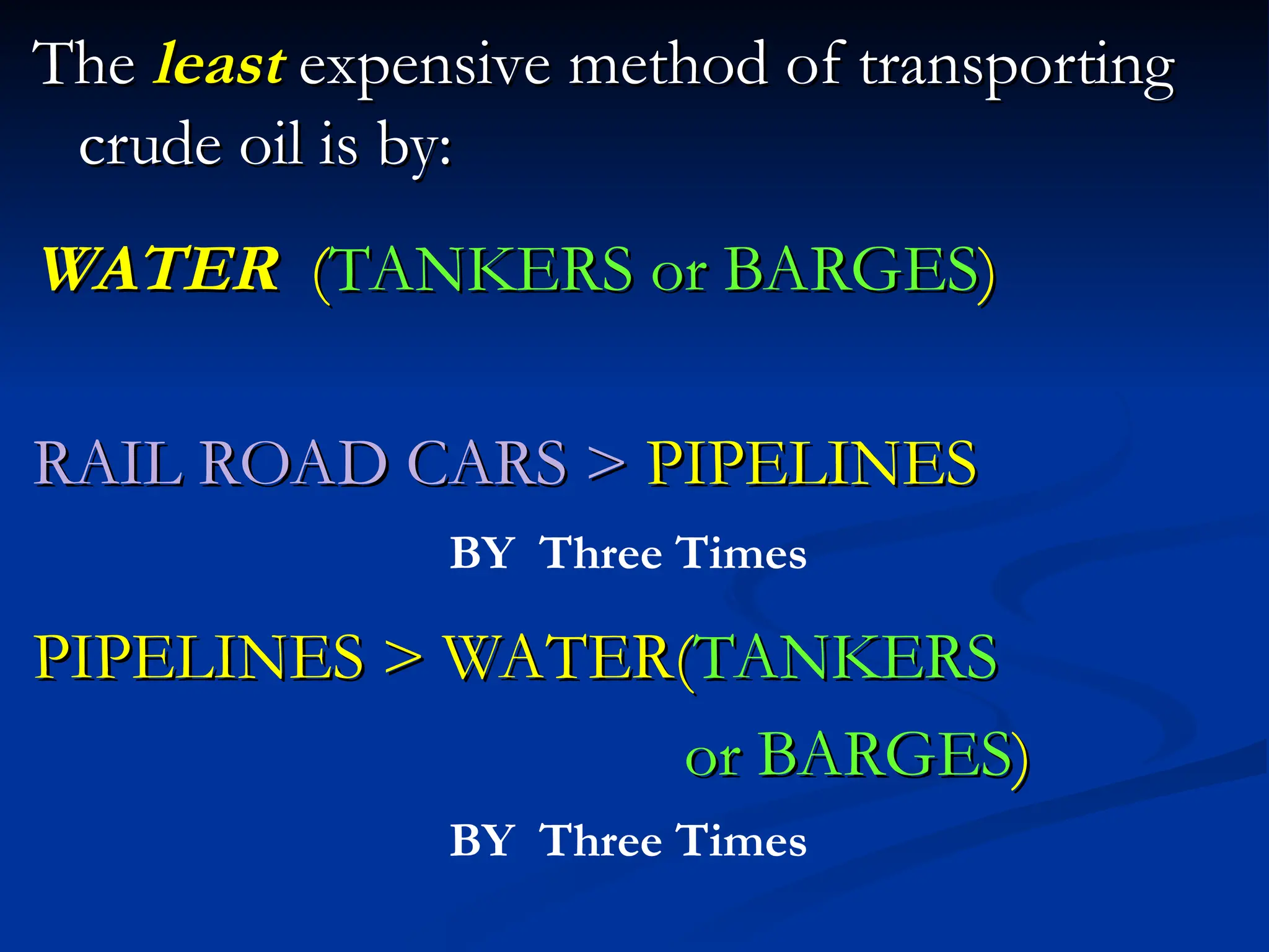 The
The least
least expensive method of transporting
expensive method of transporting
crude oil is by:
crude oil is by:
WATER
WATER (
(TANKERS or BARGES
TANKERS or BARGES)
)
RAIL ROAD CARS >
RAIL ROAD CARS > PIPELINES
PIPELINES
PIPELINES > WATER(
PIPELINES > WATER(TANKERS
TANKERS
or BARGES
or BARGES)
)
BY Three Times
BY Three Times
 