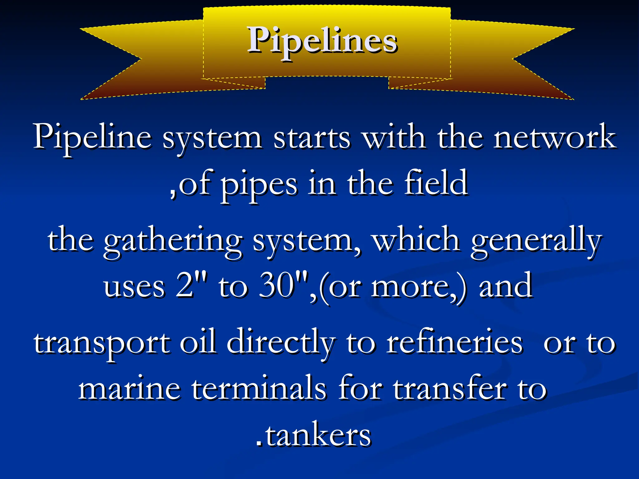 Pipelines
Pipelines
Pipeline system starts with the network
Pipeline system starts with the network
of pipes in the field
of pipes in the field
,
,
the gathering system, which generally
the gathering system, which generally
uses 2″ to 30″,(or more,) and
uses 2″ to 30″,(or more,) and
transport oil directly to refineries or to
transport oil directly to refineries or to
marine terminals for transfer to
marine terminals for transfer to
tankers
tankers
.
.
 