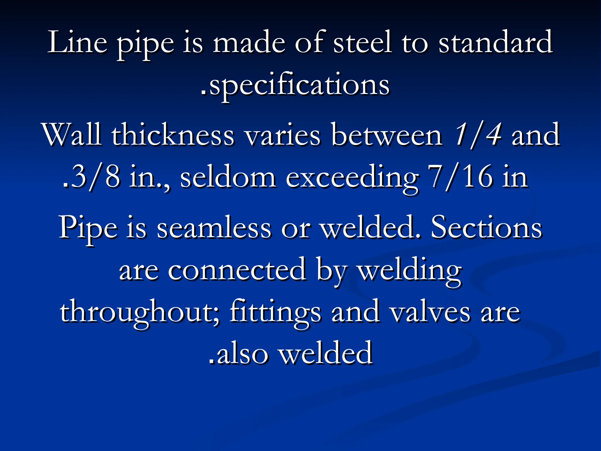 Line pipe is made of steel to standard
Line pipe is made of steel to standard
specifications
specifications
.
.
Wall thickness varies between
Wall thickness varies between 1/4
1/4 and
and
3/8 in., seldom exceeding 7/16 in
3/8 in., seldom exceeding 7/16 in
.
.
Pipe is seamless or welded. Sections
Pipe is seamless or welded. Sections
are connected by welding
are connected by welding
throughout; fittings and valves are
throughout; fittings and valves are
also welded
also welded
.
.
 