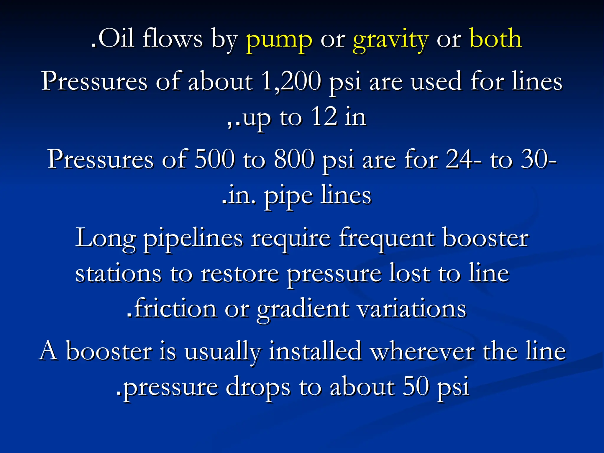 Oil flows by
Oil flows by pump
pump or
or gravity
gravity or
or both
both
.
.
Pressures of about 1,200 psi are used for lines
Pressures of about 1,200 psi are used for lines
up to 12 in
up to 12 in
,.
,.
Pressures of 500 to 800 psi are for 24- to 30-
Pressures of 500 to 800 psi are for 24- to 30-
in. pipe lines
in. pipe lines
.
.
Long pipelines require frequent booster
Long pipelines require frequent booster
stations to restore pressure lost to line
stations to restore pressure lost to line
friction or gradient variations
friction or gradient variations
.
.
A booster is usually installed wherever the line
A booster is usually installed wherever the line
pressure drops to about 50 psi
pressure drops to about 50 psi
.
.
 