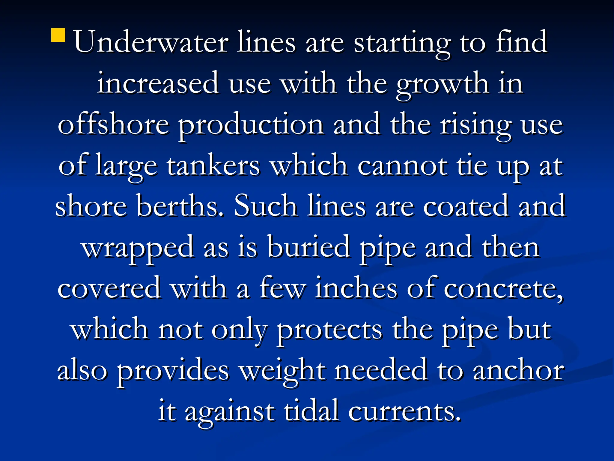  Underwater lines are starting to find
Underwater lines are starting to find
increased use with the growth in
increased use with the growth in
offshore production and the rising use
offshore production and the rising use
of large tankers which cannot tie up at
of large tankers which cannot tie up at
shore berths. Such lines are coated and
shore berths. Such lines are coated and
wrapped as is buried pipe and then
wrapped as is buried pipe and then
covered with a few inches of concrete,
covered with a few inches of concrete,
which not only protects the pipe but
which not only protects the pipe but
also provides weight needed to anchor
also provides weight needed to anchor
it against tidal currents.
it against tidal currents.
 