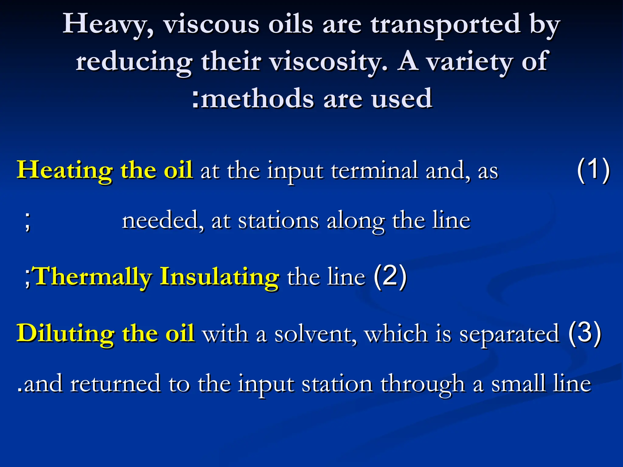 Heavy, viscous oils are transported by
Heavy, viscous oils are transported by
reducing their viscosity. A variety of
reducing their viscosity. A variety of
methods are used
methods are used
:
:
(
(
1
1
)
)
Heating the oil
Heating the oil at the input terminal and, as
at the input terminal and, as
needed, at stations along the line
needed, at stations along the line
;
;
(
(
2
2
)
)
Thermally Insulating
Thermally Insulating the line
the line
;
;
(
(
3
3
)
)
Diluting the oil
Diluting the oil with a solvent, which is separated
with a solvent, which is separated
and returned to the input station through a small line
and returned to the input station through a small line
.
.
 