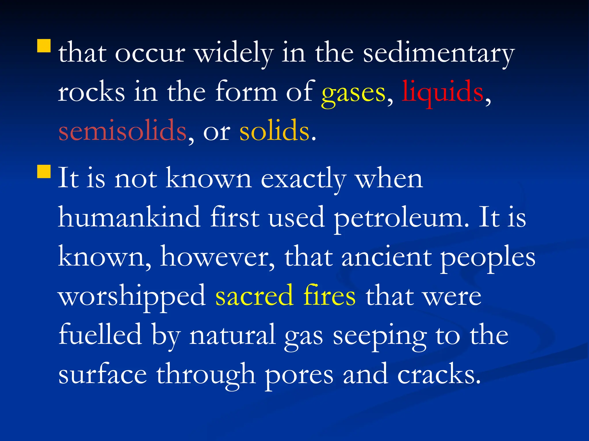  that occur widely in the sedimentary
rocks in the form of gases, liquids,
semisolids, or solids.
 It is not known exactly when
humankind first used petroleum. It is
known, however, that ancient peoples
worshipped sacred fires that were
fuelled by natural gas seeping to the
surface through pores and cracks.
 