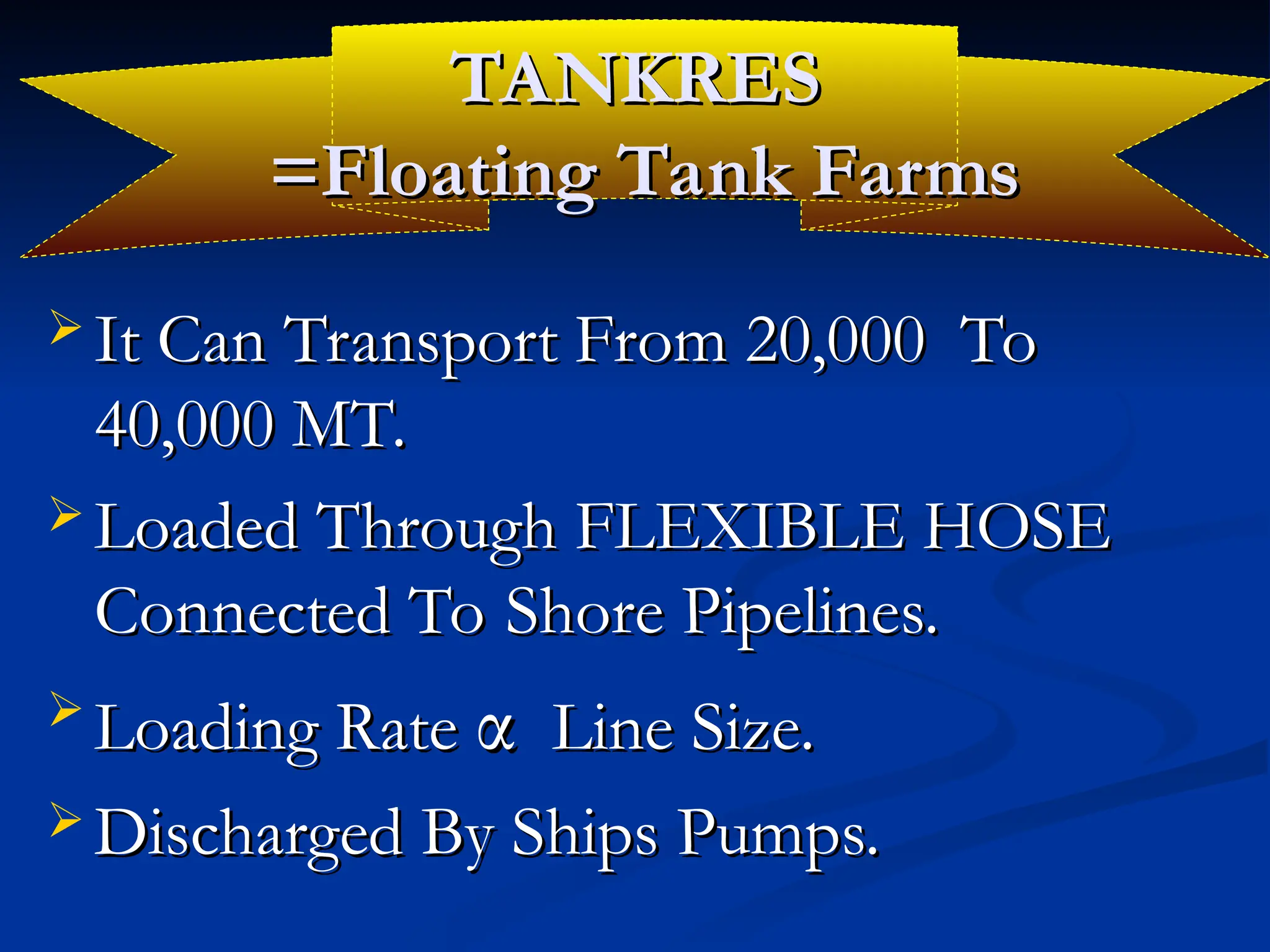 TANKRES
TANKRES
=Floating Tank Farms
=Floating Tank Farms
 It Can Transport From 20,000 To
It Can Transport From 20,000 To
40,000 MT.
40,000 MT.
 Loaded Through FLEXIBLE HOSE
Loaded Through FLEXIBLE HOSE
Connected To Shore Pipelines.
Connected To Shore Pipelines.

Loading Rate
Loading Rate α
α Line Size.
Line Size.
 Discharged By Ships Pumps.
Discharged By Ships Pumps.
 