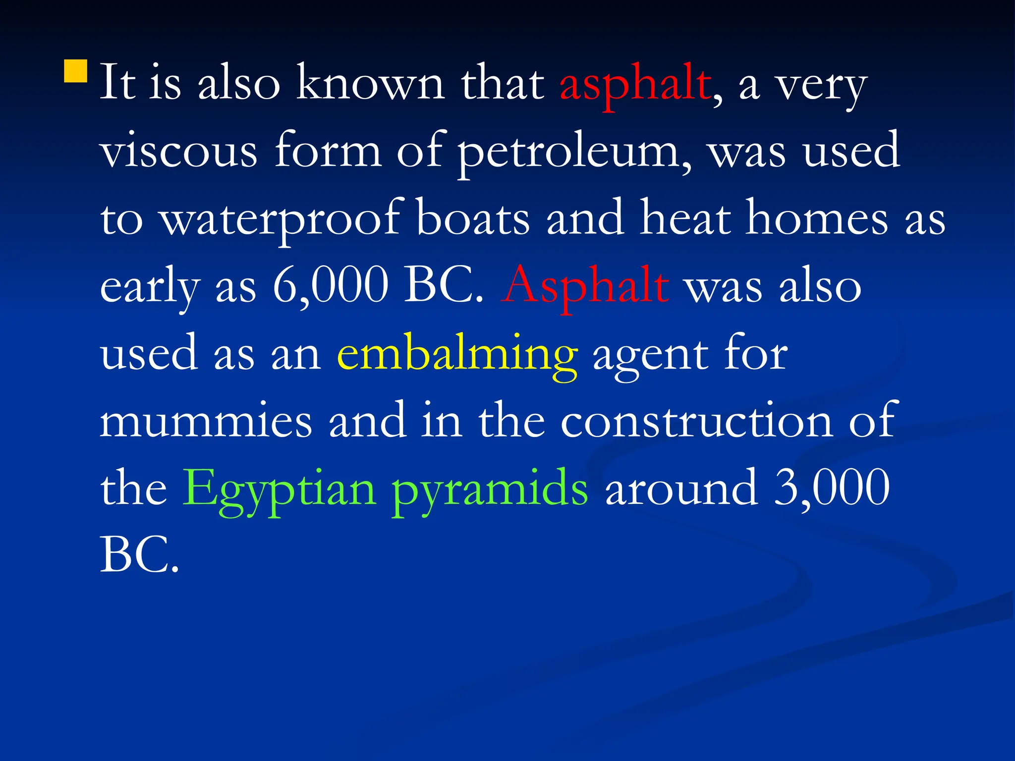  It is also known that asphalt, a very
viscous form of petroleum, was used
to waterproof boats and heat homes as
early as 6,000 BC. Asphalt was also
used as an embalming agent for
mummies and in the construction of
the Egyptian pyramids around 3,000
BC.
 