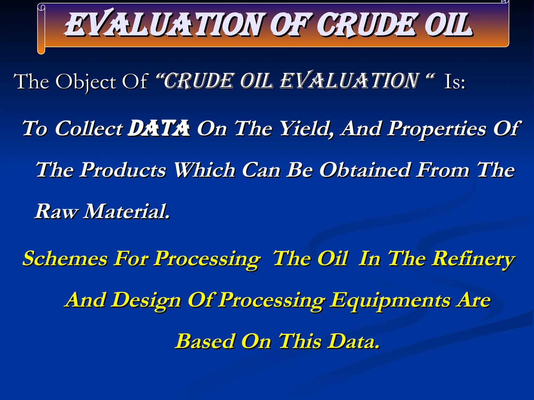 Evaluation of crude Oil
Evaluation of crude Oil
The Object Of
The Object Of “crude Oil Evaluation “
“crude Oil Evaluation “ Is:
Is:
To Collect
To Collect Data
Data On The Yield, And Properties Of
On The Yield, And Properties Of
The Products Which Can Be Obtained From The
The Products Which Can Be Obtained From The
Raw Material.
Raw Material.
Schemes For Processing The Oil In The Refinery
Schemes For Processing The Oil In The Refinery
And Design Of Processing Equipments Are
And Design Of Processing Equipments Are
Based On This Data.
Based On This Data.
 