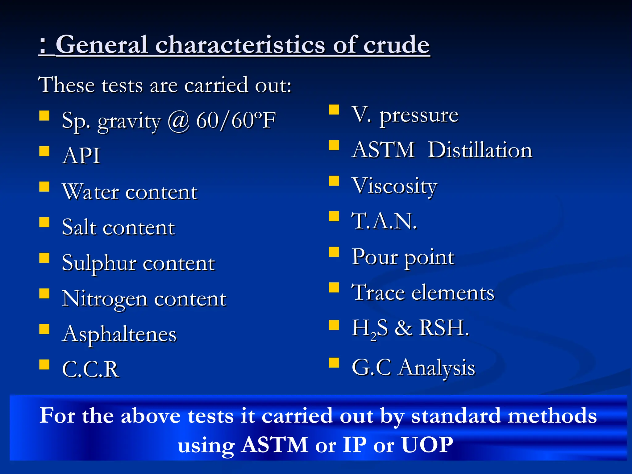 General characteristics of crude
General characteristics of crude
:
:
These tests are carried out:
These tests are carried out:
 Sp. gravity @ 60/60ºF
Sp. gravity @ 60/60ºF
 API
API
 Water content
Water content
 Salt content
Salt content
 Sulphur content
Sulphur content
 Nitrogen content
Nitrogen content
 Asphaltenes
Asphaltenes
 C.C.R
C.C.R
 V. pressure
V. pressure
 ASTM Distillation
ASTM Distillation
 Viscosity
Viscosity
 T.A.N.
T.A.N.
 Pour point
Pour point
 Trace elements
Trace elements
 H
H2
2S & RSH.
S & RSH.
 G.C Analysis
G.C Analysis
For the above tests it carried out by standard methods
using ASTM or IP or UOP
 