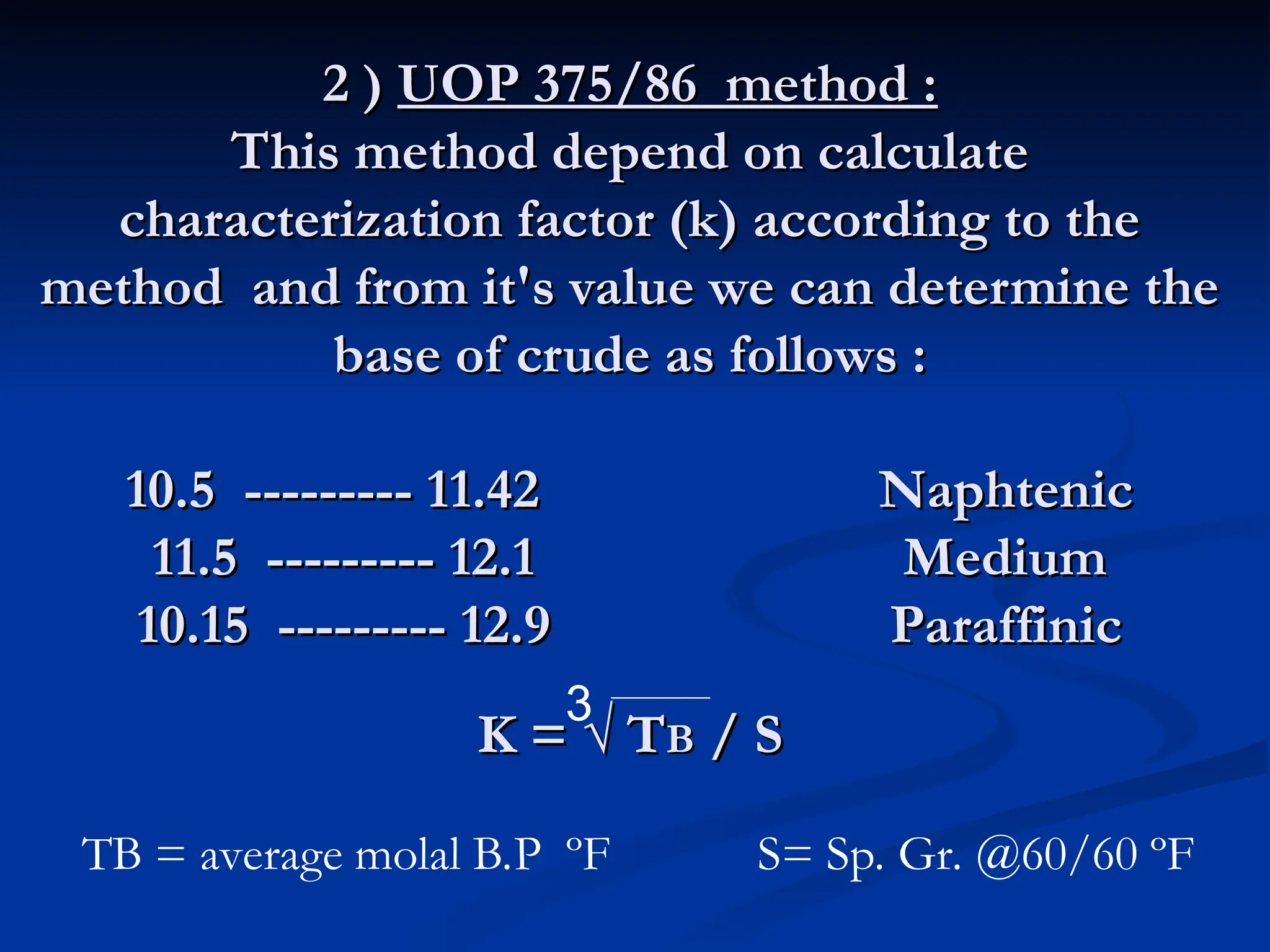 2 )
2 ) UOP 375/86 method :
UOP 375/86 method :
This method depend on calculate
This method depend on calculate
characterization factor (k) according to the
characterization factor (k) according to the
method and from it's value we can determine the
method and from it's value we can determine the
base of crude as follows :
base of crude as follows :
10.5 --------- 11.42 Naphtenic
10.5 --------- 11.42 Naphtenic
11.5 --------- 12.1 Medium
11.5 --------- 12.1 Medium
10.15 --------- 12.9 Paraffinic
10.15 --------- 12.9 Paraffinic
K = √ T
K = √ TB
B / S
/ S
3
TB = average molal B.P ºF S= Sp. Gr. @60/60 ºF
 