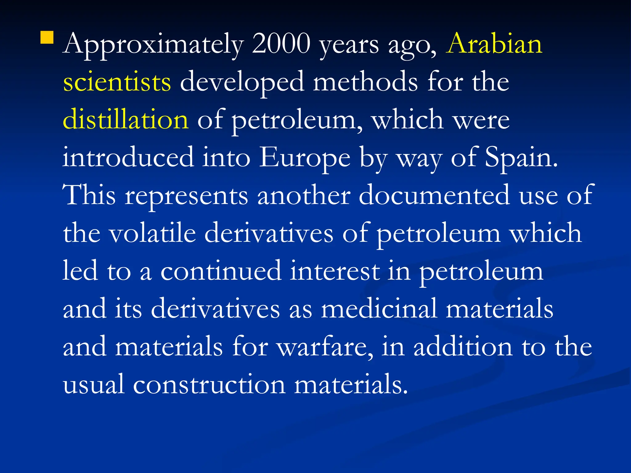 Approximately 2000 years ago, Arabian
scientists developed methods for the
distillation of petroleum, which were
introduced into Europe by way of Spain.
This represents another documented use of
the volatile derivatives of petroleum which
led to a continued interest in petroleum
and its derivatives as medicinal materials
and materials for warfare, in addition to the
usual construction materials.
 