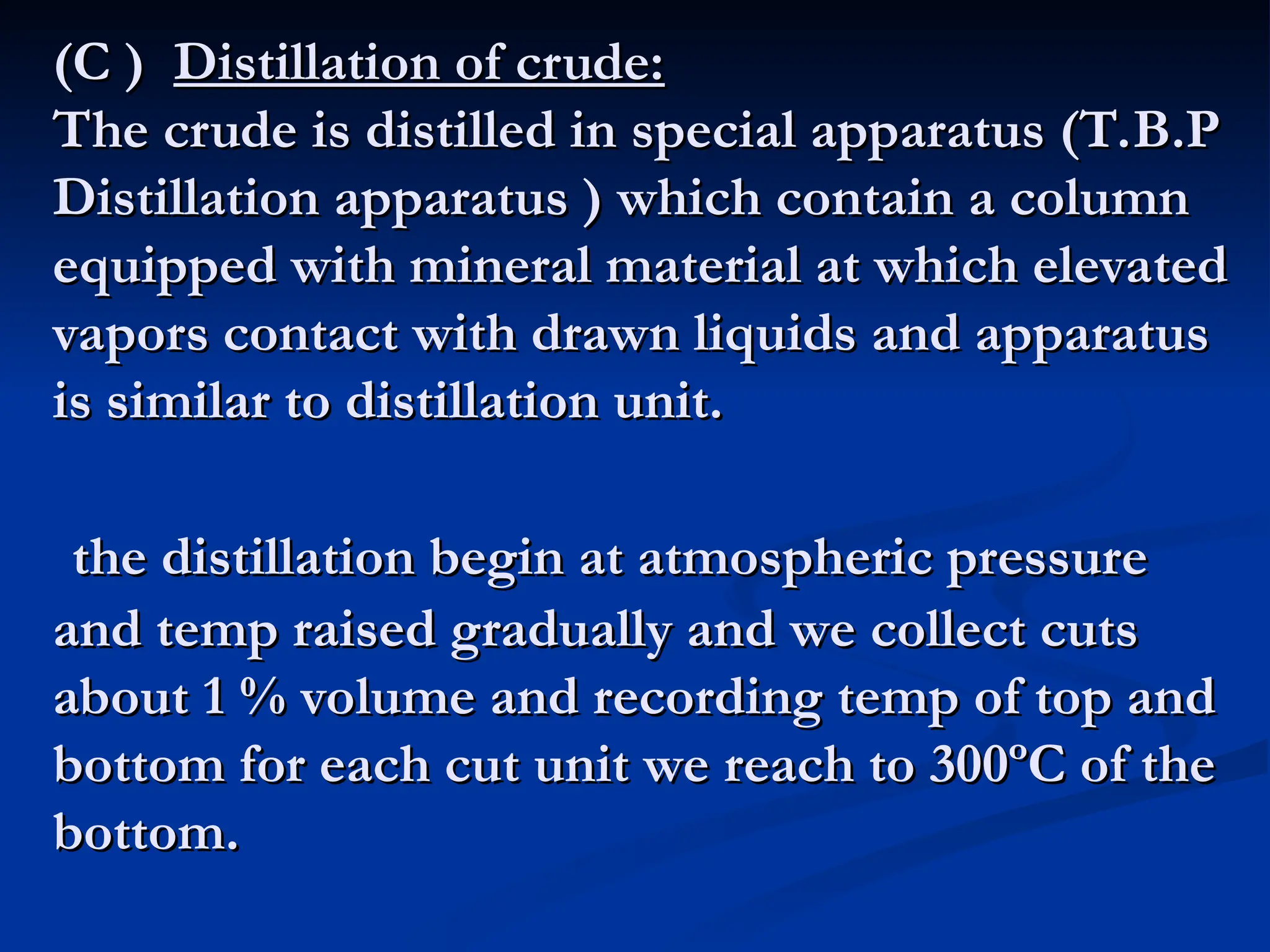 (C )
(C ) Distillation of crude:
Distillation of crude:
The crude is distilled in special apparatus (T.B.P
The crude is distilled in special apparatus (T.B.P
Distillation apparatus ) which contain a column
Distillation apparatus ) which contain a column
equipped with mineral material at which elevated
equipped with mineral material at which elevated
vapors contact with drawn liquids and apparatus
vapors contact with drawn liquids and apparatus
is similar to distillation unit.
is similar to distillation unit.
the distillation begin at atmospheric pressure
the distillation begin at atmospheric pressure
and temp raised gradually and we collect cuts
and temp raised gradually and we collect cuts
about 1 % volume and recording temp of top and
about 1 % volume and recording temp of top and
bottom for each cut unit we reach to 300ºC of the
bottom for each cut unit we reach to 300ºC of the
bottom.
bottom.
 