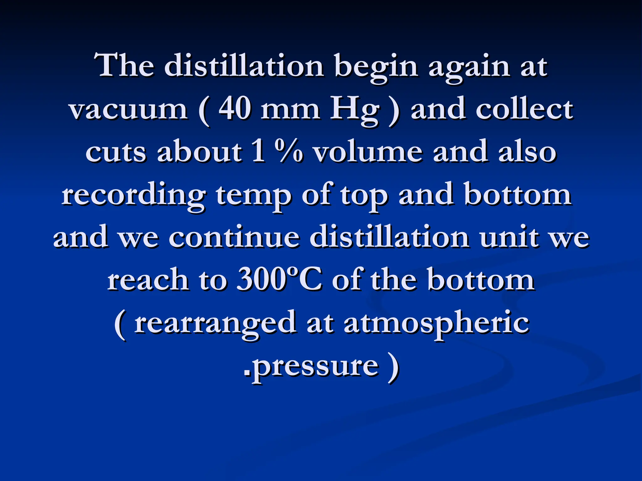 The distillation begin again at
The distillation begin again at
vacuum ( 40 mm Hg ) and collect
vacuum ( 40 mm Hg ) and collect
cuts about 1 % volume and also
cuts about 1 % volume and also
recording temp of top and bottom
recording temp of top and bottom
and we continue distillation unit we
and we continue distillation unit we
reach to 300ºC of the bottom
reach to 300ºC of the bottom
( rearranged at atmospheric
( rearranged at atmospheric
pressure )
pressure )
.
.
 