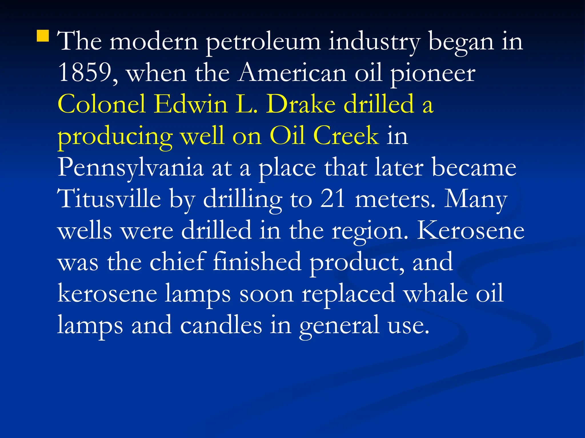  The modern petroleum industry began in
1859, when the American oil pioneer
Colonel Edwin L. Drake drilled a
producing well on Oil Creek in
Pennsylvania at a place that later became
Titusville by drilling to 21 meters. Many
wells were drilled in the region. Kerosene
was the chief finished product, and
kerosene lamps soon replaced whale oil
lamps and candles in general use.
 