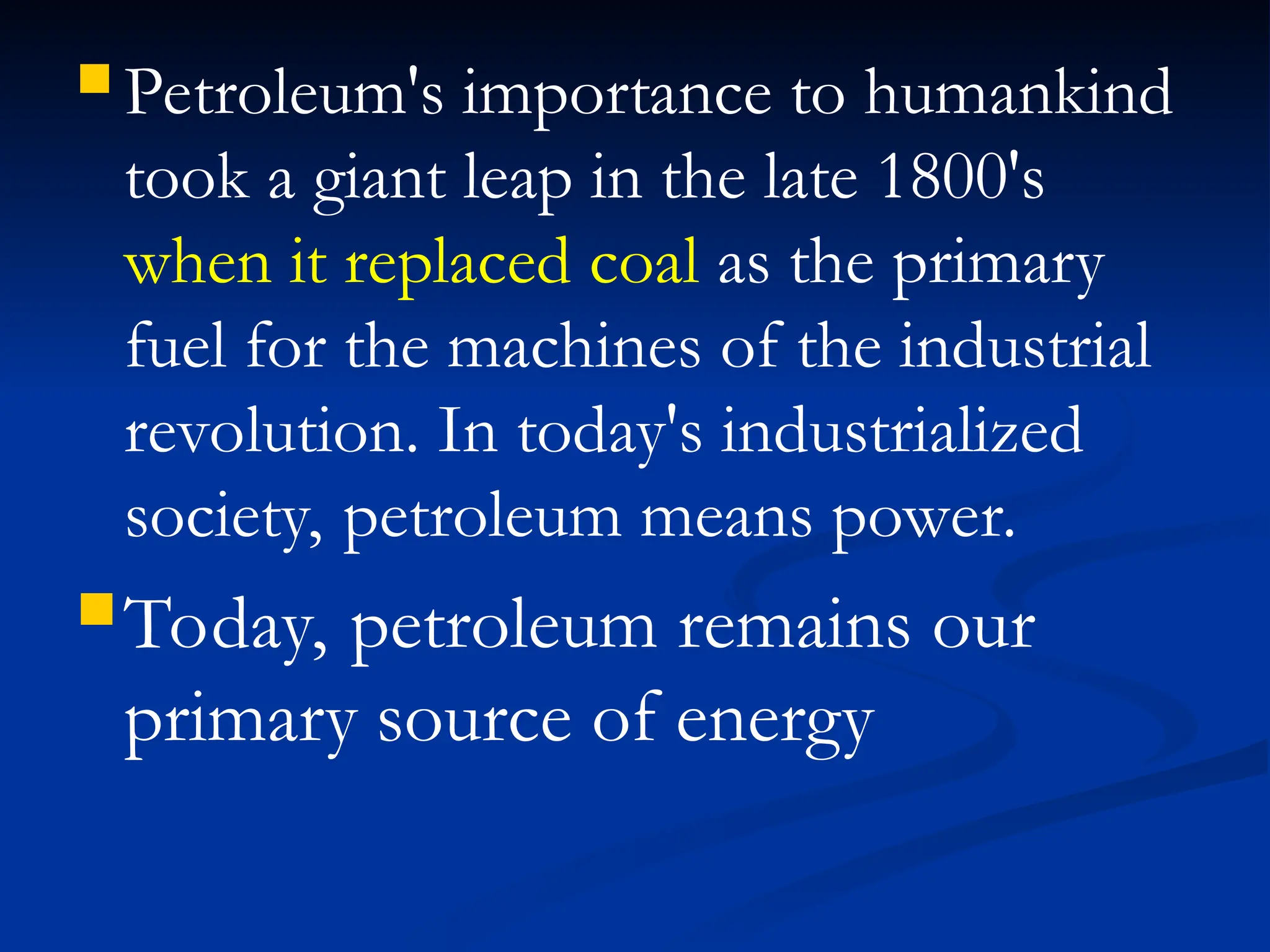  Petroleum's importance to humankind
took a giant leap in the late 1800's
when it replaced coal as the primary
fuel for the machines of the industrial
revolution. In today's industrialized
society, petroleum means power.
Today, petroleum remains our
primary source of energy
 