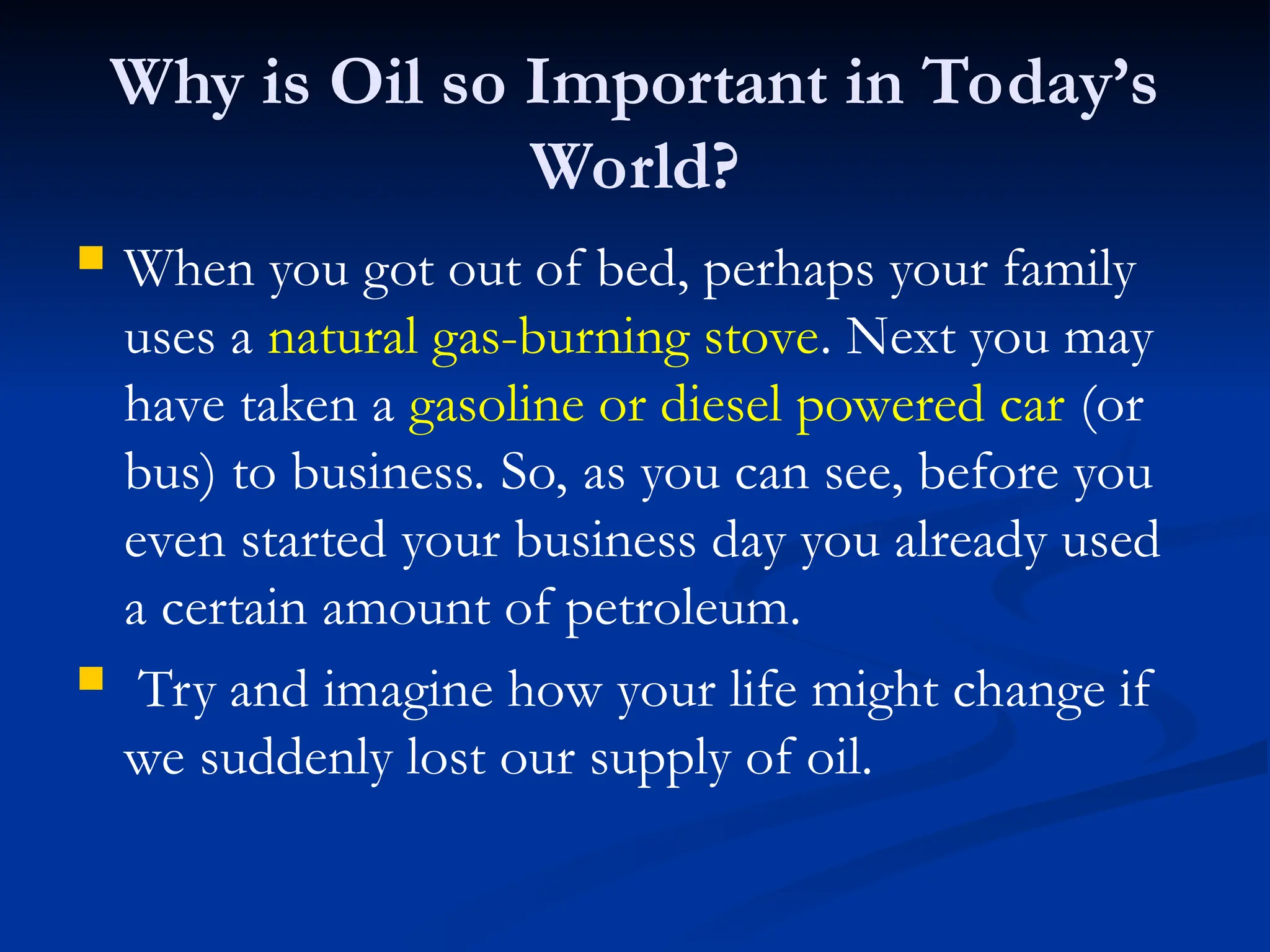 Why is Oil so Important in Today’s
World?
 When you got out of bed, perhaps your family
uses a natural gas-burning stove. Next you may
have taken a gasoline or diesel powered car (or
bus) to business. So, as you can see, before you
even started your business day you already used
a certain amount of petroleum.
 Try and imagine how your life might change if
we suddenly lost our supply of oil.
 