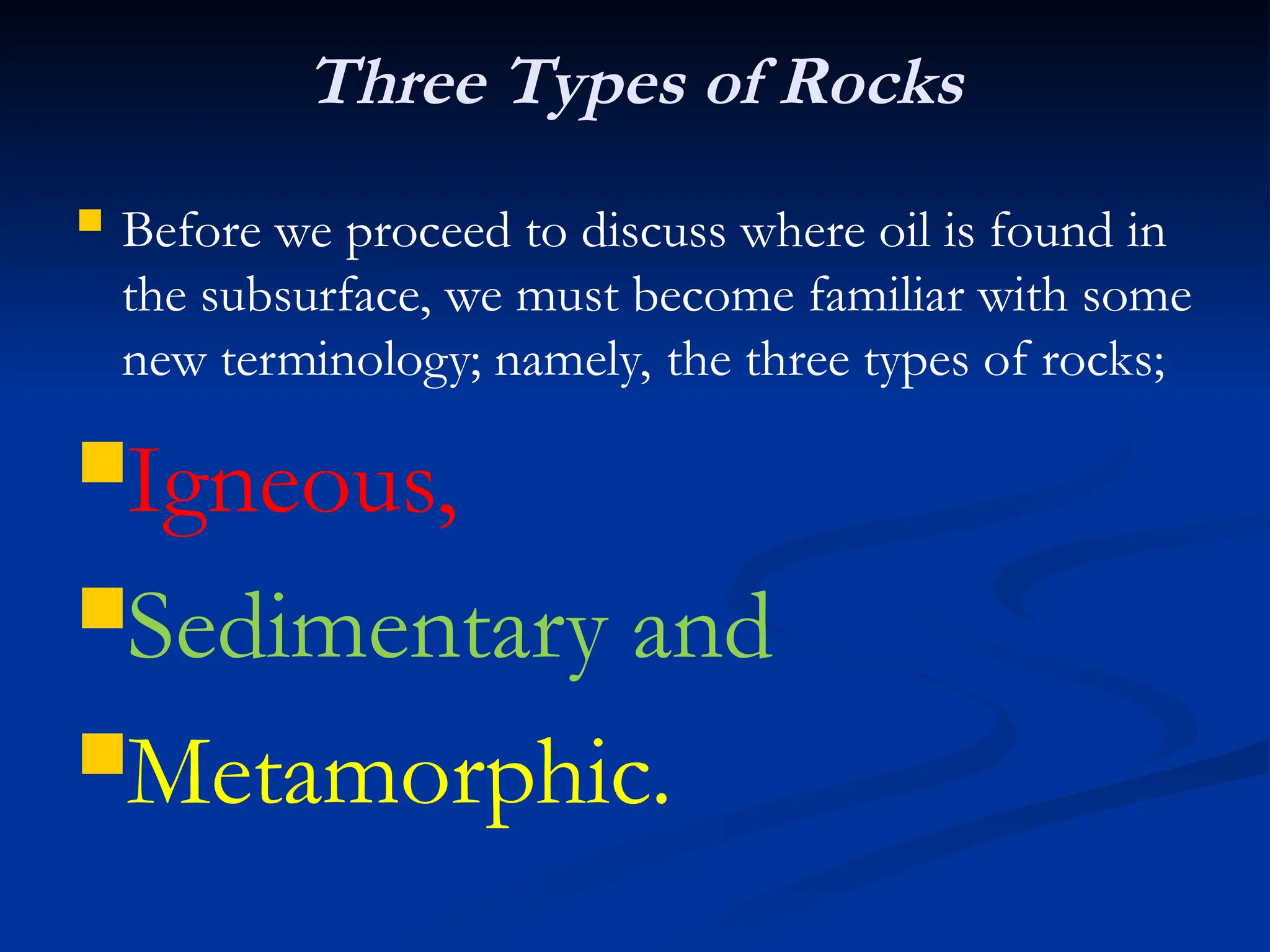 Three Types of Rocks
 Before we proceed to discuss where oil is found in
the subsurface, we must become familiar with some
new terminology; namely, the three types of rocks;
Igneous,
Sedimentary and
Metamorphic.
 