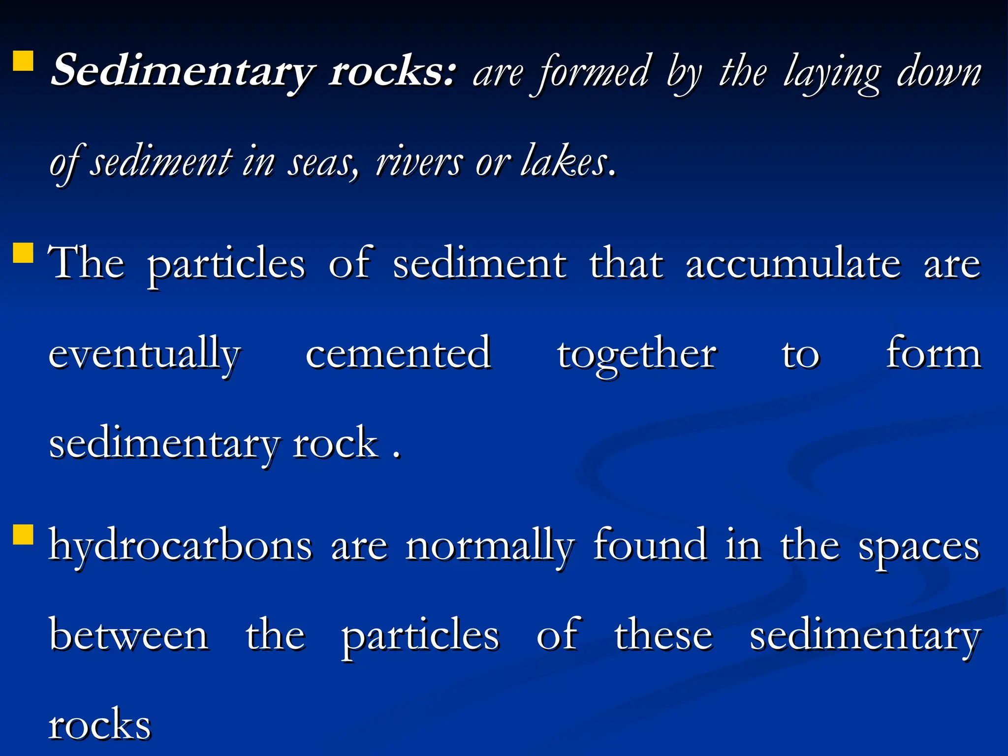  Sedimentary rocks:
Sedimentary rocks: are formed by the laying down
are formed by the laying down
of sediment in seas, rivers or lakes
of sediment in seas, rivers or lakes.
.
 The particles of sediment that accumulate are
The particles of sediment that accumulate are
eventually cemented together to form
eventually cemented together to form
sedimentary rock .
sedimentary rock .
 hydrocarbons are normally found in the spaces
hydrocarbons are normally found in the spaces
between the particles of these sedimentary
between the particles of these sedimentary
rocks
rocks
 