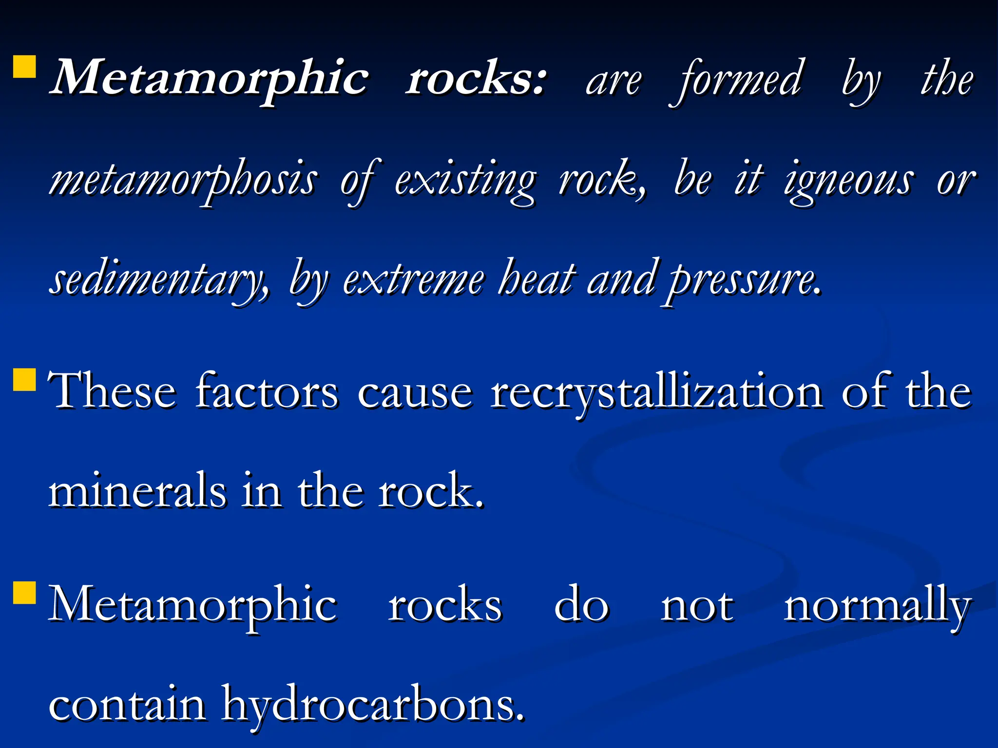 Metamorphic rocks:
Metamorphic rocks: are formed by the
are formed by the
metamorphosis of existing rock, be it igneous or
metamorphosis of existing rock, be it igneous or
sedimentary, by extreme heat and pressure.
sedimentary, by extreme heat and pressure.
 These factors cause recrystallization of the
These factors cause recrystallization of the
minerals in the rock.
minerals in the rock.
 Metamorphic rocks do not normally
Metamorphic rocks do not normally
contain hydrocarbons.
contain hydrocarbons.
 