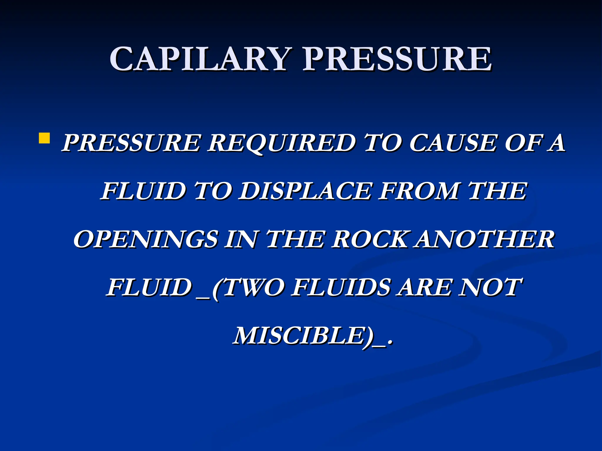 CAPILARY PRESSURE
CAPILARY PRESSURE
 PRESSURE REQUIRED TO CAUSE OF A
PRESSURE REQUIRED TO CAUSE OF A
FLUID TO DISPLACE FROM THE
FLUID TO DISPLACE FROM THE
OPENINGS IN THE ROCK ANOTHER
OPENINGS IN THE ROCK ANOTHER
FLUID _(TWO FLUIDS ARE NOT
FLUID _(TWO FLUIDS ARE NOT
MISCIBLE)_.
MISCIBLE)_.
 