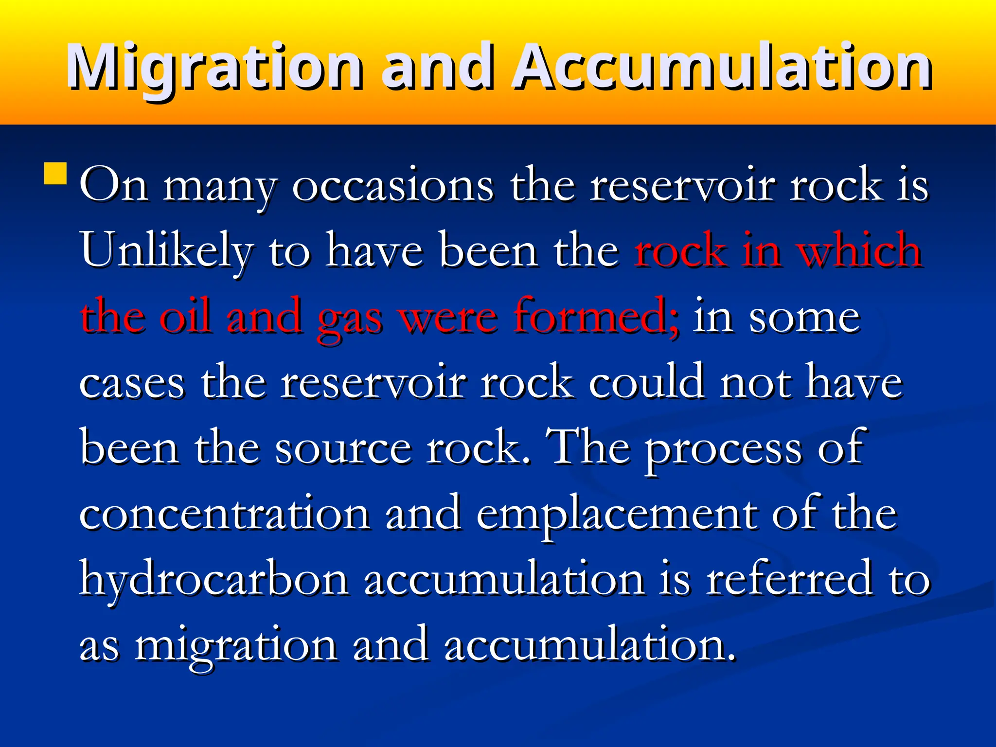 Migration and Accumulation
Migration and Accumulation
 On many occasions the reservoir rock is
On many occasions the reservoir rock is
Unlikely to have been the
Unlikely to have been the rock in which
rock in which
the oil and gas were formed;
the oil and gas were formed; in some
in some
cases the reservoir rock could not have
cases the reservoir rock could not have
been the source rock. The process of
been the source rock. The process of
concentration and emplacement of the
concentration and emplacement of the
hydro­
carbon accumulation is referred to
hydro­
carbon accumulation is referred to
as migration and accumulation.
as migration and accumulation.
 